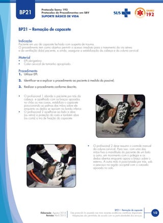 1/2
Indicação
Paciente em uso de capacete fechado com suspeita de trauma.
O procedimento tem como objetivo permitir o acesso imediato para o tratamento da via aérea
e da ventilação do(a) paciente, e ainda, assegurar a estabilização da cabeça e da coluna cervical.
Material
• EPI obrigatório
• Colar cervical de tamanho apropriado.
Procedimento
1. Utilizar EPI.
2. Identiﬁcar-se e explicar o procedimento ao paciente à medida do possível;
3. Realizar o procedimento conforme descrito.
Protocolo Samu 192
Protocolos de Procedimentos em SBV
SUPORTE BÁSICO DE VIDA
Este protocolo foi pautado nas mais recentes evidências cientíﬁcas disponíveis.
Adaptações são permitidas de acordo com as particularidades dos serviços.
Elaboração: Agosto/2014
Revisão: Abril/2015
BP21 – Remoção de capacete
BP21 – Remoção de capacete
BP21
• O proﬁssional 1 aborda o paciente por trás da
cabeça e ajoelhado com os braços apoiados
no chão ou nas coxas, estabiliza o capacete
posicionando as palmas das mãos sobre ele
enquanto os dedos se apoiam na borda inferior.
• O proﬁssional 2 ajoelha-se ao lado e abre
(ou retira) a proteção do rosto e também abre
(ou corta) a tira de ﬁxação do capacete.
• O proﬁssional 2 deve assumir o controle manual
da coluna cervical. Para isso, com uma das
mãos ﬁxa a mandíbula do paciente de um lado
a outro, em movimento com o polegar e os
dedos abertos enquanto apoia o braço sobre o
esterno. A outra mão é posicionada por trás, sob
o pescoço na região occipital com o cotovelo
apoiado no solo.
 