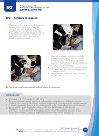 Este protocolo foi pautado nas mais recentes evidências cientíﬁcas disponíveis.
Adaptações são permitidas de acordo com as particularidades dos serviços.
Elaboração: Agosto/2014
Revisão: Abril/2015
2/2
Protocolo Samu 192
Protocolos de Procedimentos em SBV
SUPORTE BÁSICO DE VIDA
Este protocolo foi pautado nas mais recentes evidências cientíﬁcas disponíveis.
Adaptações são permitidas de acordo com as particularidades dos serviços.
BP21
• O proﬁssional 1 inicia a retirada do capacete
fazendo um movimento para os lados (de
abertura), ao mesmo tempo que mobiliza o
capacete para cima e para baixo (balanço)
tracionando-o para fora da cabeça do paciente.
É preciso cuidado especial no momento de
passagem sobre o nariz. Os movimentos
devem ser lentos e controlados.
• Assim que o capacete for totalmente retirado,
enquanto o proﬁssional 2 mantem o controle
manual, sem deixar a cabeça se movimentar,
o proﬁssional 1 ajusta coloca coxins atrás da
cabeça do paciente para auxiliar na manutenção
da posição neutra e alinhada.
• Após a colocação dos coxins, o controle manual
da cabeça volta a ser efetuado pelo proﬁssional
1 na forma padrão.
• O procedimento é ﬁnalizado com a colocação
do colar cervical.
BP21 – Remoção de capacete
BP21 – Remoção de capacete
4. Registrar o procedimento realizado na ﬁcha/boletim de atendimento.
Observações:
• Considerar os 3 “S” (Protocolos PE1, PE2, PE3).
• Pacientes em uso de capacete fechado na frente devem ter o dispositivo retirado logo no início da
avaliação para acesso às vias aéreas e ventilação e detecção de hemorragias ocultas na região posterior.
• A retirada de capacete de paciente em posição ventral é similar e exige adaptação do posicionamento
para o controle manual da cabeça e rolagem 180º antes da colocação do colar cervical.
• O capacete não deve ser retirado nos casos de excessiva dor ou parestesia ao movimento e na
presença de objetos transﬁxados. A exceção para esses casos é a necessidade de acesso às vias
aéreas comprometidas, situação na qual torna-se imprescindível a retirada do capacete.
 