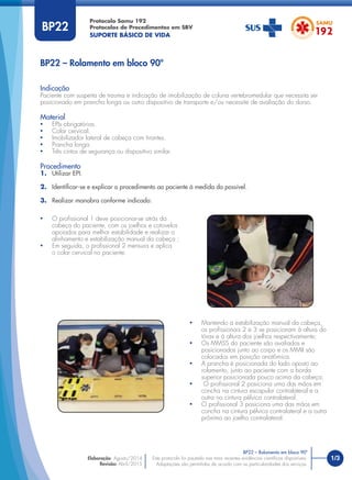 1/3
Indicação
Paciente com suspeita de trauma e indicação de imobilização de coluna vertebromedular que necessita ser
posicionado em prancha longa ou outro dispositivo de transporte e/ou necessite de avaliação do dorso.
Material
• EPIs obrigatórios.
• Colar cervical.
• Imobilizador lateral de cabeça com tirantes.
• Prancha longa.
• Três cintos de segurança ou dispositivo similar.
Procedimento
1. Utilizar EPI.
2. Identiﬁcar-se e explicar o procedimento ao paciente à medida do possível.
3. Realizar manobra conforme indicado:
Protocolo Samu 192
Protocolos de Procedimentos em SBV
SUPORTE BÁSICO DE VIDA
Este protocolo foi pautado nas mais recentes evidências cientíﬁcas disponíveis.
Adaptações são permitidas de acordo com as particularidades dos serviços.
Elaboração: Agosto/2014
Revisão: Abril/2015
BP22 – Rolamento em bloco 90º
BP22 – Rolamento em bloco 90º
BP22
• O proﬁssional 1 deve posicionar-se atrás da
cabeça do paciente, com os joelhos e cotovelos
apoiados para melhor estabilidade e realizar o
alinhamento e estabilização manual da cabeça ;
• Em seguida, o proﬁssional 2 mensura e aplica
o colar cervical no paciente.
• Mantendo a estabilização manual da cabeça,
os proﬁssionais 2 e 3 se posicionam à altura do
tórax e à altura dos joelhos respectivamente;
• Os MMSS do paciente são avaliados e
posicionados junto ao corpo e os MMII são
colocados em posição anatômica.
• A prancha é posicionada do lado oposto ao
rolamento, junto ao paciente com a borda
superior posicionada pouco acima da cabeça;
• O proﬁssional 2 posiciona uma das mãos em
concha na cintura escapular contralateral e a
outra na cintura pélvica contralateral.
• O proﬁssional 3 posiciona uma das mãos em
concha na cintura pélvica contralateral e a outra
próximo ao joelho contralateral.
 