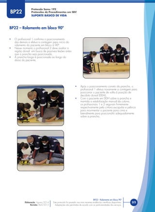 Este protocolo foi pautado nas mais recentes evidências cientíﬁcas disponíveis.
Adaptações são permitidas de acordo com as particularidades dos serviços.
Elaboração: Agosto/2014
Revisão: Abril/2015
2/3
Protocolo Samu 192
Protocolos de Procedimentos em SBV
SUPORTE BÁSICO DE VIDA
Este protocolo foi pautado nas mais recentes evidências cientíﬁcas disponíveis.
Adaptações são permitidas de acordo com as particularidades dos serviços.
BP22
• O proﬁssional 1 conﬁrma o posicionamento
dos demais e efetua a contagem para início do
rolamento do paciente em bloco à 90º.
• Nesse momento o proﬁssional 2 deve avaliar a
região dorsal em busca de possíveis lesões antes
que a prancha seja posicionada.
• A prancha longa é posicionada ao longo do
dorso do paciente;
• Após o posicionamento correto da prancha, o
proﬁssional 1 efetua novamente a contagem para
posicionar o paciente de volta à posição de
decúbito dorsal (DDH);
• Com o paciente em DDH sobre a prancha e
mantida a estabilização manual da coluna,
os proﬁssionais 1 e 2 seguram ﬁrmemente
respectivamente pela cintura escapular e pélvica
para movimentar o paciente para cima e
lateralmente para posicioná-lo adequadamente
sobre a prancha.
BP22 – Rolamento em bloco 90º
BP22 – Rolamento em bloco 90º
 