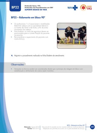 3/3
Protocolo Samu 192
Protocolos de Procedimentos em SBV
SUPORTE BÁSICO DE VIDA
Este protocolo foi pautado nas mais recentes evidências cientíﬁcas disponíveis.
Adaptações são permitidas de acordo com as particularidades dos serviços.
Elaboração: Agosto/2014
Revisão: Abril/2015
BP22 – Rolamento em bloco 90º
BP22 – Rolamento em bloco 90º
BP22
• Os proﬁssionais 1 e 3 posicionam o imobilizador
lateral de cabeça com os apoiadores laterais e
os tirantes de mento e de fronte, a ﬁm de evitar
movimentos da cabeça.
• Para ﬁnalizar, os cintos de segurança devem ser
posicionados para a correta ﬁxação do paciente
na prancha.
• Recomenda-se o aquecimento do paciente com
manta térmica.
4. Registrar o procedimento realizado na ﬁcha/boletim de atendimento.
Observações:
• Variações na técnica podem ser consideradas desde que o princípio da rolagem em bloco com
estabilização e alinhamento da coluna sejam mantidos.
 