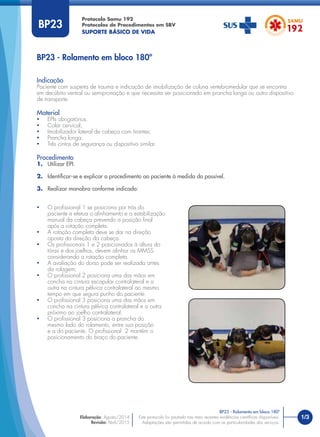 Protocolo Samu 192
Protocolos de Procedimentos em SBV
SUPORTE BÁSICO DE VIDA
1/3Este protocolo foi pautado nas mais recentes evidências cientíﬁcas disponíveis.
Adaptações são permitidas de acordo com as particularidades dos serviços.
Elaboração: Agosto/2014
Revisão: Abril/2015
BP23
Indicação
Paciente com suspeita de trauma e indicação de imobilização de coluna vertebromedular que se encontra
em decúbito ventral ou semipronação e que necessita ser posicionado em prancha longa ou outro dispositivo
de transporte.
Material
• EPIs obrigatórios.
• Colar cervical;
• Imobilizador lateral de cabeça com tirantes;
• Prancha longa.
• Três cintos de segurança ou dispositivo similar.
Procedimento
1. Utilizar EPI.
2. Identiﬁcar-se e explicar o procedimento ao paciente à medida do possível.
3. Realizar manobra conforme indicado:
BP23 - Rolamento em bloco 180º
BP23 - Rolamento em bloco 180º
• O proﬁssional 1 se posiciona por trás do
paciente e efetua o alinhamento e a estabilização
manual da cabeça prevendo a posição ﬁnal
após a rotação completa.
• A rotação completa deve se dar na direção
oposta da direção da cabeça.
• Os proﬁssionais 1 e 2 posicionados à altura do
tórax e dos joelhos, devem alinhar os MMSS
considerando a rotação completa.
• A avaliação do dorso pode ser realizada antes
da rolagem;
• O proﬁssional 2 posiciona uma das mãos em
concha na cintura escapular contralateral e a
outra na cintura pélvica contralateral ao mesmo
tempo em que segura punho do paciente.
• O proﬁssional 3 posiciona uma das mãos em
concha na cintura pélvica contralateral e a outra
próximo ao joelho contralateral.
• O proﬁssional 3 posiciona a prancha do
mesmo lado do rolamento, entre sua posição
e a do paciente. O proﬁssional 2 mantém o
posicionamento do braço do paciente.
 