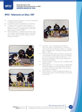 Protocolo Samu 192
Protocolos de Procedimentos em SBV
SUPORTE BÁSICO DE VIDA
Este protocolo foi pautado nas mais recentes evidências cientíﬁcas disponíveis.
Adaptações são permitidas de acordo com as particularidades dos serviços.
Elaboração: Agosto/2014
Revisão: Abril/2015
2/3Este protocolo foi pautado nas mais recentes evidências cientíﬁcas disponíveis.
Adaptações são permitidas de acordo com as particularidades dos serviços.
BP23
• A posição da prancha para o início do rolamento
é à altura dos tornozelos;
• O rolamento deve ser realizado em 2 tempos.
• 1º tempo: Com a prancha posicionada, o
proﬁssional 1 conﬁrma o posicionamento dos
demais e efetua a contagem para o rolamento
do paciente em bloco à 90º.
• Nesse rolamento, a cabeça do paciente sofre
uma rotação discretamente menor e mais lenta
que o tronco até que à 90º cabeça e tronco
estejam alinhados.
• 2º tempo: Com o paciente posicionado à
90º e sem atraso, o proﬁssional 1 conﬁrma o
posicionamento dos demais e efetua a contagem
para complementar o rolamento do paciente em
bloco à 180º.
• Uma vez em DDH sobre a prancha o paciente é
movimentado em bloco para cima e em direção
ao centro da prancha pelos proﬁssionais 1 e 2
assim como descrito no técnica de rolamento à
90º (Protocolo BP22).
• Nesse momento, o colar cervical é instalado pelo
proﬁssional 2;
• Os proﬁssionais 1 e 3 posicionam o imobilizador
lateral de cabeça com os apoiadores laterais e
os tirantes de mento e de fronte, a ﬁm de evitar
movimentos da cabeça.
• Para ﬁnalizar, os cintos de segurança devem ser
posicionados para a correta ﬁxação do paciente
na prancha.
BP23 - Rolamento em bloco 180º
BP23 - Rolamento em bloco 180º
 