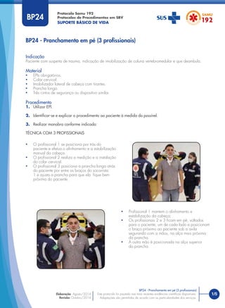 1/5Este protocolo foi pautado nas mais recentes evidências cientíﬁcas disponíveis.
Adaptações são permitidas de acordo com as particularidades dos serviços.
Elaboração: Agosto/2014
Revisão: Outubro/2014
BP24
Indicação
Paciente com suspeita de trauma, indicação de imobilização de coluna vertebromedular e que deambula.
Material
• EPIs obrigatórios.
• Colar cervical.
• Imobilizador lateral de cabeça com tirantes.
• Prancha longa.
• Três cintos de segurança ou dispositivo similar.
Procedimento
1. Utilizar EPI.
2. Identiﬁcar-se e explicar o procedimento ao paciente à medida do possível.
3. Realizar manobra conforme indicado:
TÉCNICA COM 3 PROFISSIONAIS
BP24 - Pranchamento em pé (3 proﬁssionais)
BP24 - Pranchamento em pé (3 proﬁssionais)
• O proﬁssional 1 se posiciona por trás do
paciente e efetua o alinhamento e a estabilização
manual da cabeça.
• O proﬁssional 2 realiza a medição e a instalação
do colar cervical.
• O proﬁssional 3 posiciona a prancha longa atrás
do paciente por entre os braços do socorrista
1 e ajusta a prancha para que ela ﬁque bem
próxima do paciente.
• Proﬁssional 1 mantem o alinhamento e
estabilização da cabeça;
• Os proﬁssionais 2 e 3 ﬁcam em pé, voltados
para o paciente, um de cada lado e posicionam
o braço próximo ao paciente sob a axila
segurando com a mãos, na alça mais próxima
da prancha.
• A outra mão é posicionada na alça superior
da prancha.
Protocolo Samu 192
Protocolos de Procedimentos em SBV
SUPORTE BÁSICO DE VIDA
 