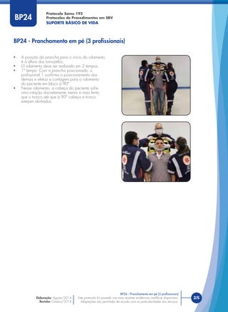 Este protocolo foi pautado nas mais recentes evidências cientíﬁcas disponíveis.
Adaptações são permitidas de acordo com as particularidades dos serviços.
Elaboração: Agosto/2014
Revisão: Outubro/2014
2/5Este protocolo foi pautado nas mais recentes evidências cientíﬁcas disponíveis.
Adaptações são permitidas de acordo com as particularidades dos serviços.
Elaboração: Agosto/2014
Revisão: Outubro/2014
BP24
• A posição da prancha para o início do rolamento
é à altura dos tornozelos;
• O rolamento deve ser realizado em 2 tempos.
• 1º tempo: Com a prancha posicionada, o
proﬁssional 1 conﬁrma o posicionamento dos
demais e efetua a contagem para o rolamento
do paciente em bloco à 90º.
• Nesse rolamento, a cabeça do paciente sofre
uma rotação discretamente menor e mais lenta
que o tronco até que à 90º cabeça e tronco
estejam alinhados.
BP24 - Pranchamento em pé (3 proﬁssionais)
BP24 - Pranchamento em pé (3 proﬁssionais)
Protocolo Samu 192
Protocolos de Procedimentos em SBV
SUPORTE BÁSICO DE VIDA
 