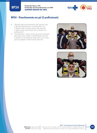 3/5Este protocolo foi pautado nas mais recentes evidências cientíﬁcas disponíveis.
Adaptações são permitidas de acordo com as particularidades dos serviços.
Elaboração: Agosto/2014
Revisão: Outubro/2014
BP24
BP24 - Pranchamento em pé (3 proﬁssionais)
BP24 - Pranchamento em pé (3 proﬁssionais)
• Quando este posicionamento não permitir mais
a descida da prancha, os proﬁssionais 2 e
3 devem soltar a parte superior da prancha
e reposicionar seus braços sob os braços do
proﬁssional 1.
• O proﬁssional 1 deve ajustar seu posicionamento
das mãos para manter a estabilização manual
e realizar os movimentos rotacionais com a mão
para se adaptar à fase ﬁnal da descida.
Protocolo Samu 192
Protocolos de Procedimentos em SBV
SUPORTE BÁSICO DE VIDA
 