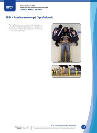 Este protocolo foi pautado nas mais recentes evidências cientíﬁcas disponíveis.
Adaptações são permitidas de acordo com as particularidades dos serviços.
Elaboração: Agosto/2014
Revisão: Outubro/2014
4/5Este protocolo foi pautado nas mais recentes evidências cientíﬁcas disponíveis.
Adaptações são permitidas de acordo com as particularidades dos serviços.
Elaboração: Agosto/2014
Revisão: Outubro/2014
BP24
BP24 - Pranchamento em pé (3 proﬁssionais)
BP24 - Pranchamento em pé (3 proﬁssionais)
• Ao ﬁnal da descida, o paciente é ajustado na
prancha, recebe ﬁxadores para a cabeça e é
imobilizado na prancha longa com pelo menos
3 cintos de segurança.
Protocolo Samu 192
Protocolos de Procedimentos em SBV
SUPORTE BÁSICO DE VIDA
 