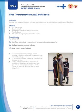 1/4Este protocolo foi pautado nas mais recentes evidências cientíﬁcas disponíveis.
Adaptações são permitidas de acordo com as particularidades dos serviços.
Elaboração: Agosto/2014
Revisão: Abril/2015
BP25
Indicação
Paciente com suspeita de trauma, indicação de imobilização de coluna vertebromedular e que deambula.
Material
• EPIs obrigatórios.
• Colar cervical;
• Imobilizador lateral de cabeça com tirantes;
• Prancha longa.
• Três cintos de segurança ou dispositivo similar.
Procedimento
1. Utilizar EPI.
2. Identiﬁcar-se e explicar o procedimento ao paciente à medida do possível.
3. Realizar manobra conforme indicado:
TÉCNICA COM 2 PROFISSIONAIS
BP25 - Pranchamento em pé (2 proﬁssionais)
BP25 - Pranchamento em pé (2 proﬁssionais)
• O proﬁssional 1 se posiciona por trás do
paciente e efetua o alinhamento e a estabilização
manual da cabeça.
• O proﬁssional 2 realiza a medição e a instalação
do colar cervical.
• Com o colar posicionado, o proﬁssional 2
posiciona a prancha longa atrás do paciente
por entre os braços do socorrista 1 e ajusta
a prancha para que ela ﬁque bem próxima
do paciente.
Protocolo Samu 192
Protocolos de Procedimentos em SBV
SUPORTE BÁSICO DE VIDA
 