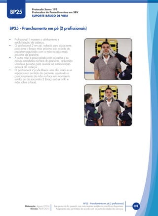 Este protocolo foi pautado nas mais recentes evidências cientíﬁcas disponíveis.
Adaptações são permitidas de acordo com as particularidades dos serviços.
Elaboração: Agosto/2014
Revisão: Abril/2015
2/4Este protocolo foi pautado nas mais recentes evidências cientíﬁcas disponíveis.
Adaptações são permitidas de acordo com as particularidades dos serviços.
BP25
• Proﬁssional 1 mantem o alinhamento e
estabilização da cabeça;
• O proﬁssional 2 em pé, voltado para o paciente,
posiciona o braço mais próximo sob a axila do
paciente segurando com a mão na alça mais
próxima da prancha.
• A outra mão é posicionada com a palma e os
dedos estendidos na face do paciente, aplicando
uma leve pressão para auxiliar na estabilização
manual da cabeça.
• O proﬁssional 2 pode liberar uma das mãos e se
reposicionar ao lado do paciente, ajustando o
posicionamento da mão na face em movimento
similar ao do socorrista 2 (braço sob a axila e
mão sobre a face).
BP25 - Pranchamento em pé (2 proﬁssionais)
BP25 - Pranchamento em pé (2 proﬁssionais)
Protocolo Samu 192
Protocolos de Procedimentos em SBV
SUPORTE BÁSICO DE VIDA
 