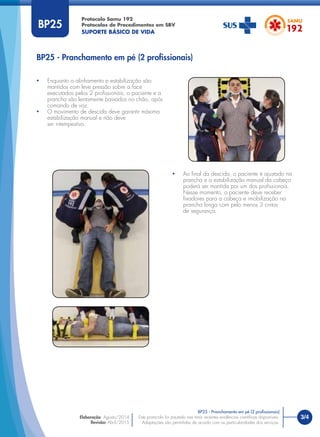 3/4Este protocolo foi pautado nas mais recentes evidências cientíﬁcas disponíveis.
Adaptações são permitidas de acordo com as particularidades dos serviços.
Elaboração: Agosto/2014
Revisão: Abril/2015
BP25
• Ao ﬁnal da descida, o paciente é ajustado na
prancha e a estabilização manual da cabeça
poderá ser mantida por um dos proﬁssionais.
Nesse momento, o paciente deve receber
ﬁxadores para a cabeça e imobilização na
prancha longa com pelo menos 3 cintos
de segurança.
BP25 - Pranchamento em pé (2 proﬁssionais)
BP25 - Pranchamento em pé (2 proﬁssionais)
• Enquanto o alinhamento e estabilização são
mantidos com leve pressão sobre a face
executados pelos 2 proﬁssionais, o paciente e a
prancha são lentamente baixados no chão, após
comando de voz.
• O movimento de descida deve garantir máxima
estabilização manual e não deve
ser intempestivo.
Protocolo Samu 192
Protocolos de Procedimentos em SBV
SUPORTE BÁSICO DE VIDA
 