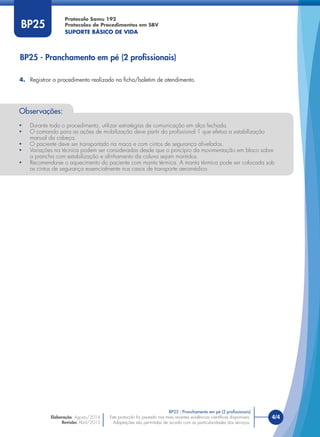 Este protocolo foi pautado nas mais recentes evidências cientíﬁcas disponíveis.
Adaptações são permitidas de acordo com as particularidades dos serviços.
4/4Este protocolo foi pautado nas mais recentes evidências cientíﬁcas disponíveis.
Adaptações são permitidas de acordo com as particularidades dos serviços.
BP25
BP25 - Pranchamento em pé (2 proﬁssionais)
BP25 - Pranchamento em pé (2 proﬁssionais)
4. Registrar o procedimento realizado na ﬁcha/boletim de atendimento.
Observações:
• Durante todo o procedimento, utilizar estratégias de comunicação em alça fechada.
• O comando para as ações de mobilização deve partir do proﬁssional 1 que efetua a estabilização
manual da cabeça.
• O paciente deve ser transportado na maca e com cintos de segurança aﬁvelados.
• Variações na técnica podem ser consideradas desde que o princípio da movimentação em bloco sobre
a prancha com estabilização e alinhamento da coluna sejam mantidos.
• Recomenda-se o aquecimento do paciente com manta térmica. A manta térmica pode ser colocada sob
os cintos de segurança essencialmente nos casos de transporte aeromédico.
Protocolo Samu 192
Protocolos de Procedimentos em SBV
SUPORTE BÁSICO DE VIDA
Elaboração: Agosto/2014
Revisão: Abril/2015
 