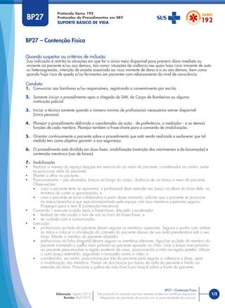 1/3
Quando suspeitar ou critérios de inclusão:
Sua indicação é restrita às situações em que for o único meio disponível para prevenir dano imediato ou
iminente ao paciente e/ou aos demais, tais como: situações de violência nas quais haja risco iminente de auto
ou heteroagressão, intenção de evasão associada ao risco iminente de dano a si ou aos demais, bem como
quando haja risco de queda e/ou ferimentos em pacientes com rebaixamento do nível de consciência.
Conduta:
1. Comunicar aos familiares e/ou responsáveis, registrando o consentimento por escrito.
2. Somente iniciar o procedimento após a chegada do SAV, do Corpo de Bombeiros ou alguma
instituição policial.
3. Iniciar a técnica somente quando o número mínimo de proﬁssionais necessários estiver disponível
(cinco pessoas).
4. Planejar o procedimento deﬁnindo o coordenador da ação - de preferência, o mediador - e as demais
funções de cada membro. Planejar também a frase-chave para o comando de imobilização.
5. Orientar continuamente o paciente sobre o procedimento que está sendo realizado e esclarecer que tal
medida tem como objetivo garantir a sua segurança.
6. O procedimento está dividido em duas fases: imobilização (restrição dos movimentos e da locomoção) e
contenção mecânica (uso de faixas).
7. Imobilização
• Realizar o manejo do espaço (equipe em semicírculo ao redor do paciente; coordenador ao centro; evitar
se posicionar atrás do paciente).
• Manter o olhar no paciente.
• Posicionamento – pés afastados, braços ao longo do corpo, distância de um braço e meio do paciente.
Observações:
• caso o paciente tente se aproximar, o proﬁssional deve estender seu braço na altura do tórax dele, na
tentativa de conter a aproximação; e
• caso o paciente se torne colaborativo a partir desse momento, solicitar que o paciente se posicione
na maca/prancha e que seja acompanhado pela equipe com seus membros superiores seguros.
Prosseguir para o item 8 (contenção mecânica).
• Comando – executar a ação após a frase-chave, dita pelo coordenador:
• lembrar de não mudar o tom de voz na hora da frase-chave; e
• ter cuidado com a comunicação.
• Execução:
• proﬁssionais ao lado do paciente devem segurar os membros superiores. Segurar o punho com ambas
as mãos e colocar a articulação do cotovelo do paciente abaixo de sua axila prendendo-a sob o seu
tórax. Manter o membro do paciente afastado;
• proﬁssionais na linha diagonal devem segurar os membros inferiores. Agachar ao lado do membro do
paciente mantendo o joelho mais próximo ao paciente apoiado no chão. Usar o braço mais próximo
ao paciente para envolver a região posterior da coxa, posicionando a mão na região patelar. Utilizar
o outro braço estendido, segurando o tornozelo contra o chão; e
• coordenador, ao centro, posiciona-se por trás do paciente para segurar a cabeça e o tórax, após
a imobilização dos membros. Passar um dos braços por baixo da axila do paciente e ﬁxá-lo na
extensão do tórax. Posicionar a palma da mão livre (outro braço) sobre a fronte do paciente.
BP27 – Contenção Física
Protocolo Samu 192
Protocolos de Procedimentos em SBV
SUPORTE BÁSICO DE VIDA
BP27 – Contenção Física
Este protocolo foi pautado nas mais recentes evidências cientíﬁcas disponíveis.
Adaptações são permitidas de acordo com as particularidades dos serviços.
Elaboração: Agosto/2014
Revisão: Abril/2015
BP27
 