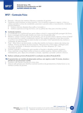 Este protocolo foi pautado nas mais recentes evidências cientíﬁcas disponíveis.
Adaptações são permitidas de acordo com as particularidades dos serviços.
Elaboração: Agosto/2014
Revisão: Abril/2015
2/3
Protocolo Samu 192
Protocolos de Procedimentos em SBV
SUPORTE BÁSICO DE VIDA
Este protocolo foi pautado nas mais recentes evidências cientíﬁcas disponíveis.
Adaptações são permitidas de acordo com as particularidades dos serviços.
BP27
BP27 – Contenção Física
BP27 – Contenção Física
• Elevação – elevação dos membros inferiores e suspensão do paciente.
• Transporte e posicionamento na maca/prancha - com os membros suspensos e seguros, o tórax e a
cabeça apoiados no tórax do coordenador, posicionar o paciente sobre a maca/prancha, mantendo a
posição anatômica:
• membros inferiores afastados (ﬁxar joelho e tornozelo); e
• membros superiores ao longo do tronco, com as palmas das mãos para cima (ﬁxar punhos).
8. Contenção mecânica
• O coordenador (ou o proﬁssional que apoia cabeça e tórax) é o responsável pela passagem das faixas.
• Iniciar a passagem da faixa pelo membro com maior risco do paciente soltar.
• Membros – passar a faixa por baixo da articulação, com nó na parte anterior. Amarrar a faixa na lateral
da maca/prancha e manter a imobilização manual. Nos membros superiores a faixa deve envolver
os punhos e nos membros inferiores deve envolver os tornozelos. Evitar hiperextensão dos membros e
compressão do plexo braquial.
• Tórax – última faixa a ser posicionada, na altura dos mamilos nos homens e abaixo das mamas nas
mulheres. Amarrar nas laterais da maca/prancha. Não posicionar a faixa sobre o diafragma para
não limitar a ventilação. A elevação natural do tronco não deve ultrapassar 30º. Evitar
compressão de tórax.
• Somente suspender a imobilização após reavaliar as ﬁxações e refazê-las quando necessário.
• Caso o paciente consiga liberar ambos os braços ou ambas as pernas, deve-se contê-los juntos,
imediatamente, para, depois de controlada a situação, separá-los e proceder conforme a técnica.
9. Realizar avaliação primária (Protocolo BC1) e avaliação secundária (Protocolo BC2).
10. O paciente deve ser mantido sob observação contínua, com registro a cada 15 minutos, durante o
período em que permanecer contido:
• monitorar o seu nível de consciência e sinais vitais;
• observar pele perfusão para identiﬁcar eventual ocorrência de garroteamentos e lesões locais ou nos
membros contidos do paciente.
 