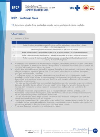 3/3
BP27 – Contenção Física
Protocolo Samu 192
Protocolos de Procedimentos em SBV
SUPORTE BÁSICO DE VIDA
BP27 – Contenção Física
Este protocolo foi pautado nas mais recentes evidências cientíﬁcas disponíveis.
Adaptações são permitidas de acordo com as particularidades dos serviços.
Elaboração: Agosto/2014
Revisão: Abril/2015
BP27
Observações:
• Avaliação ACENA:
A
Avaliar: Arredores, a casa e a presença de Armas ou Artefatos que indiquem o uso de Álcool e drogas;
Altura e a Aparência do paciente.
C Observar a presença de sinais de Conflito e Crise na rede social do paciente.
E Avaliar as Expectativas e a receptividade da rede social, do próprio paciente e da Equipe de atendimento.
N Avaliar o Nível de consciência, a adequação à realidade, a capacidade de escolha e o Nível de sofrimento.
A
Avaliar a presença de sinais de uso de Álcool e drogas, a presença de Agressividade (atual ou anterior)
e a presença de sinais de Autoagressão.
• A contenção física e mecânica é uma medida de exceção e, dessa forma, deve ser utilizada como último
recurso, após todas as tentativas de manejo e tranquilização se mostrarem insuﬁcientes para o controle da
situação e sob orientação do médico regulador.
• A faixa deve ser confeccionada em material resistente, lavável e de fácil manuseio, com costura reforçada
e largura apropriada (membros 10cm e tórax 20cm). Jamais utilizar lençóis ou ataduras de crepom
associada a malha tubular como faixa.
• O proﬁssional, para a sua segurança, deve estar consciente de seus próprios sentimentos (medo,
ansiedade, raiva) e limites, porque as pessoas reagem instintivamente à emoção do outro, o que pode
desencadear uma reação de tensão crescente. Se não se sentir tranquilo o bastante, solicitar a sua
substituição no atendimento.
• Não fazer uso da contenção física com propósito de disciplina, punição e coerção ou por conveniência
da equipe de saúde. Jamais aplique “chave de braço”, torção de punho, gravata, técnicas de artes
marciais, bem como sentar-se sobre o paciente ou colocar seus joelhos sobre ele na tentativa de
imobilizá-lo.
• A contenção mecânica é um procedimento que, se não aplicada com critério e cuidados, pode
desencadear complicações clínicas graves, como desidratação, redução da perfusão em extremidades,
fraturas, depressão respiratória e até mesmo morte súbita.
• Deve ser mantida pelo menor tempo possível. Em nenhum caso deverá ser prolongada para além do
período estritamente necessário ao seu propósito.
• Priorizar que o procedimento de contenção física seja realizado na presença e com o auxílio do SAV, nas
localidades em que houver tal modalidade de suporte, considerando os riscos de intercorrências clínicas
em casos de persistência da agitação enquanto o paciente estiver contido.
• O paciente deverá ser transportado na ambulância do SAMU.
11. Comunicar a situação clínica atualizada e proceder com as orientações do médico regulador.
 
