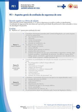 SUPORTE BÁSICO DE VIDA
Protocolo Samu 192
Protocolos Especiais
Quando suspeitar ou critérios de inclusão:
Este protocolo é parte integrante dos 3 “S” para a segurança e se aplica a todos os atendimentos.
A avaliação da segurança da cena deve ser a primeira prioridade do proﬁssional e deve anteceder o início
da abordagem do paciente.
Conduta:
1. Realizar os 3 passos para avaliação da cena
PE1 – Aspectos gerais de avaliação da segurança de cena
Passo 1:
Qual é a situação?
• Considerar informações passadas pela Central de Regulação, por outras equipes
no local ou testemunhas:
• tipo/natureza de evento;
• solicitante;
• número de pacientes;
• veículos envolvidos;
• situação em andamento, etc.
• Ao chegar à cena, observar:
• tipo/natureza do evento;
• acesso (difícil?);
• situação geral: pessoas no entorno;
• presença de outros serviços;
• presença de agentes de risco que comprometam a segurança: animais, fogo,
produtos perigosos, instabilidade de estruturas, ﬁos elétricos, acesso difícil,
tráfego intenso, armamento, aglomeração de pessoas e risco de pânico em
massa, ﬂuidos corporais, múltiplos pacientes, etc.
Passo 2:
Para onde a
situação pode
evoluir?
• Considerar as possibilidades de evolução da situação nos próximos minutos ou
horas:
• ﬁos energizados e soltos? choque elétrico?;
• explosão?;
• intoxicação por fumaça?;
• colapso de estruturas?;
• hostilidade e/ou violência interpessoal?;
• vazamento de produtos?;
• contaminação?;
• vias intransitáveis?;
• aumento do número de pacientes?, etc.
Passo 3:
Como controlar a
situação?
• Considerar o acionamento de recursos de apoio e/ou especializados como:
• equipes adicionais do SAMU;
• corpo de bombeiros;
• policiamento;
• departamento de trânsito;
• companhia de água ou de energia elétrica;
• serviço aeromédico;
• concessionária de rodovias, etc.
• Os acionamentos devem ser realizados pela Central de Regulação Médica.
PE1
1/2
PE1 – Aspectos gerais de avaliação da segurança de cena
Este protocolo foi pautado nas mais recentes evidências cientíﬁcas disponíveis.
Adaptações são permitidas de acordo com as particularidades dos serviços.
Elaboração: Agosto/2014
Revisão: Abril/2015
PE1
 