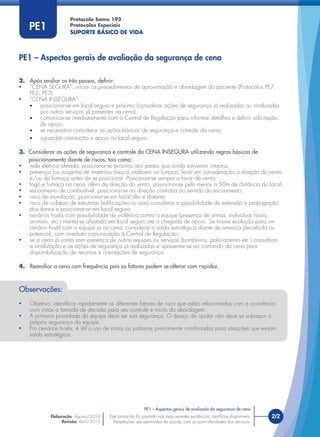 Protocolo Samu 192
Protocolos Especiais
SUPORTE BÁSICO DE VIDA
Este protocolo foi pautado nas mais recentes evidências cientíﬁcas disponíveis.
Adaptações são permitidas de acordo com as particularidades dos serviços.
Elaboração: Agosto/2014
Revisão: Abril/2015
2/2Este protocolo foi pautado nas mais recentes evidências cientíﬁcas disponíveis.
Adaptações são permitidas de acordo com as particularidades dos serviços.
PE1
2. Após avaliar os três passos, deﬁnir:
• “CENA SEGURA”: iniciar os procedimentos de aproximação e abordagem do paciente (Protocolos PE7,
PE2, PE3).
• “CENA INSEGURA”:
• posicionar-se em local seguro e próximo (considerar ações de segurança já realizadas ou sinalizadas
por outros serviços já presentes na cena);
• comunicar-se imediatamente com a Central de Regulação para informar detalhes e deﬁnir solicitação
de apoio;
• se necessário considerar as ações básicas de segurança e controle da cena;
• aguardar orientação e apoio no local seguro.
3. Considerar as ações de segurança e controle da CENA INSEGURA utilizando regras básicas de
posicionamento diante de riscos, tais como:
• rede elétrica afetada, posicionar-se próximo aos postes que ainda estiverem intactos;
• presença (ou suspeita) de materiais tóxicos inaláveis ou fumaça, levar em consideração a direção do vento
e/ou da fumaça antes de se posicionar. Posicionar-se sempre a favor do vento;
• fogo e fumaça na cena, além da direção do vento, posicionar-se pelo menos a 50m de distância do local;
• escoamento de combustível, posicionar-se na direção contrária ao sentido do escoamento;
• risco de inundação, posicionar-se em local alto e distante;
• risco de colapso de estruturas (ediﬁcações ou vias) considerar a possibilidade de extensão e propagação
dos danos e posicionar-se em local seguro;
• cenários hostis com possibilidade de violência contra a equipe (presença de armas, indivíduos hostis,
animais, etc.) manter-se afastado em local seguro até a chegada de apoio. Se houve evolução para um
cenário hostil com a equipe já na cena, considerar a saída estratégica diante de ameaça percebida ou
potencial, com imediata comunicação à Central de Regulação;
• se a cena já conta com presença de outras equipes ou serviços (bombeiros, policiamento etc.) considerar
a sinalização e as ações de segurança já realizadas e apresentar-se ao comando da cena para
disponibilização de recursos e orientações de segurança.
4. Reavaliar a cena com frequência pois os fatores podem se alterar com rapidez.
PE1 – Aspectos gerais de avaliação da segurança de cena
PE1 – Aspectos gerais de avaliação da segurança de cena
Observações:
• Objetivo: identiﬁcar rapidamente os diferentes fatores de risco que estão relacionados com a ocorrência
com vistas a tomada de decisão para seu controle e início da abordagem.
• A primeira prioridade da equipe deve ser sua segurança. O desejo de ajudar não deve se sobrepor à
própria segurança da equipe.
• Em cenários hostis, é útil o uso de sinais ou palavras previamente combinadas para situações que exijam
saída estratégica.
 