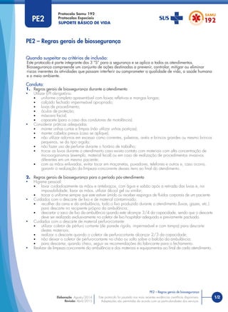 SUPORTE BÁSICO DE VIDA
Protocolo Samu 192
Protocolos Especiais
Quando suspeitar ou critérios de inclusão:
Este protocolo é parte integrante dos 3 “S” para a segurança e se aplica a todos os atendimentos.
Biossegurança compreende um conjunto de ações destinadas a prevenir, controlar, mitigar ou eliminar
riscos inerentes às atividades que possam interferir ou comprometer a qualidade de vida, a saúde humana
e o meio ambiente.
Conduta:
1. Regras gerais de biossegurança durante o atendimento
• Utilizar EPI obrigatório:
• uniforme completo apresentável com faixas reﬂetivas e mangas longas;
• calçado fechado impermeável apropriado;
• luvas de procedimento;
• óculos de proteção;
• máscara facial;
• capacete (para o caso dos condutores de motolância).
• Considerar práticas adequadas:
• manter unhas curtas e limpas (não utilizar unhas postiças);
• manter cabelos presos (caso se aplique);
• não utilizar adornos em excesso como correntes, pulseiras, anéis e brincos grandes ou mesmo brincos
pequenos, se do tipo argola;
• não fazer uso de perfume durante o horário de trabalho;
• trocar as luvas durante o atendimento caso exista contato com materiais com alta concentração de
microorganismos (exemplo, material fecal) ou em caso de realização de procedimentos invasivos
diferentes em um mesmo paciente;
• com as mãos enluvadas, evitar tocar em maçanetas, puxadores, telefones e outros e, caso ocorra,
garantir a realização da limpeza concorrente desses itens ao ﬁnal do atendimento.
2. Regras gerais de biossegurança para o período pós-atendimento
• Higiene pessoal:
• lavar cuidadosamente as mãos e antebraços, com água e sabão após a retirada das luvas e, na
impossibilidade, lavar as mãos, utilizar álcool gel ou similar;
• trocar o uniforme sempre que este estiver úmido ou receber respingos de ﬂuídos corporais de um paciente.
• Cuidados com o descarte de lixo e de material contaminado:
• recolher da cena e da ambulância, todo o lixo produzido durante o atendimento (luvas, gazes, etc.)
para descarte no recipiente próprio da ambulância;
• descartar o saco de lixo da ambulância quando este alcançar 3/4 da capacidade, sendo que o descarte
deve ser realizado exclusivamente no coletor de lixo hospitalar adequado e previamente pactuado.
• Cuidados com o descarte de material perfuro-cortante:
• utilizar coletor de pérfuro cortante (de parede rígida, impermeável e com tampa) para descarte
destes materiais;
• realizar o descarte quando o coletor de perfurocortante alcançar 2/3 da capacidade;
• não deixar o coletor de pérfuro-cortante no chão ou solto sobre o balcão da ambulância;
• para descartar, quando cheio, seguir as recomendações do fabricante para o fechamento.
• Realizar de limpeza concorrente da ambulância e dos materiais e equipamentos ao ﬁnal de cada atendimento.
PE2 – Regras gerais de biossegurança
PE2
1/2
PE2 – Regras gerais de biossegurança
Este protocolo foi pautado nas mais recentes evidências cientíﬁcas disponíveis.
Adaptações são permitidas de acordo com as particularidades dos serviços.
Elaboração: Agosto/2014
Revisão: Abril/2015
 