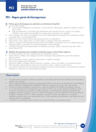Protocolo Samu 192
Protocolos Especiais
SUPORTE BÁSICO DE VIDA
Este protocolo foi pautado nas mais recentes evidências cientíﬁcas disponíveis.
Adaptações são permitidas de acordo com as particularidades dos serviços.
Elaboração: Agosto/2014
Revisão: Abril/2015
2/2
PE2
3. Práticas gerais de biossegurança aplicadas ao ambiente pré-hospitalar
• Lavar as mãos sempre:
• após funções ﬁsiológicas e/ou pessoais: uso do banheiro, alimentação, pentear os cabelos, assoar o
nariz, fumar;
• após procedimentos: ao ﬁnal de cada atendimento após retirada de luvas, contato com objetos,
mobiliário e documentos da ambulância e sempre que se encontrar com sujidade.
• Para a lavagem das mãos, dar preferência ao uso de dispensadores de parede com acionamento manual
e secagem com o uso de papel toalha.
• Utilizar saco de lixo branco leitoso para descarte de lixo na ambulância.
• Não permitir comer, beber, fumar ou utilizar/aplicar cosméticos dentro da ambulância.
• Utilizar o uniforme exclusivamente durante o horário de trabalho, evitando-se seu uso no deslocamento por
transporte público ou privado, locais de alimentação e outros ambientes.
• A limpeza dos óculos de proteção pode ser realizada com água, sabão e hipoclorito de sódio. Não
utilizar álcool 70%.
4. Medidas de prevenção contra acidentes envolvendo sangue e outros ﬂuidos orgânicos
• Ter máxima atenção durante a realização de procedimentos invasivos.
• Jamais utilizar os dedos como anteparo durante a realização de procedimento que envolva material
perfurocortante.
• Nunca reencapar, entortar, quebrar ou desconectar a agulha da seringa.
• Não utilizar agulhas para ﬁxar papéis.
• Desprezar agulhas, escalpes, lâminas de bisturi e vidrarias, mesmo que estéreis, em recipiente próprio.
• Não descartar material perfurocortante em saco de lixo comum, mesmo que seja branco.
• Usar sapatos fechados (não de tecido) para proteção dos pés em locais úmidos, com presença de material
biológico ou onde haja risco de acidente percutâneo.
PE2 – Regras gerais de biossegurança
Observações:
• Os proﬁssionais com lesões cutâneas secretantes ou exsudativas devem evitar atividades na intervenção e
cuidado com paciente.
• Todo e qualquer acidente envolvendo o proﬁssional do SAMU com ou sem o envolvimento de riscos biológicos,
deve ser informado imediatamente à Regulação Médica e à gerência do serviço, assim que possível.
• Os serviços devem estabelecer rotinas para os casos de acidentes de trabalho de qualquer natureza.
• O uso de máscaras faciais individuais do tipo N95 (ou PFF2), com ou sem válvula de exalação, deve
ser restrita à assistência a pacientes com alta suspeição ou conﬁrmação de patologia transmitida por
patógenos menores ou iguais a 5 micra na forma de aerossóis, como por exemplo, tuberculose pulmonar
bacilífera, inﬂuenza A (H1N1), SRAG, sarampo ou varicela. Outras circunstâncias ou condições
epidêmicas podem indicar sua necessidade de uso. Estas máscaras são reutilizáveis e seu tempo de uso é
avaliado pela sua integridade.
• Considerar as orientações sobre acidentes com material biológico no protocolo próprio.
PE2 – Regras gerais de biossegurança
 