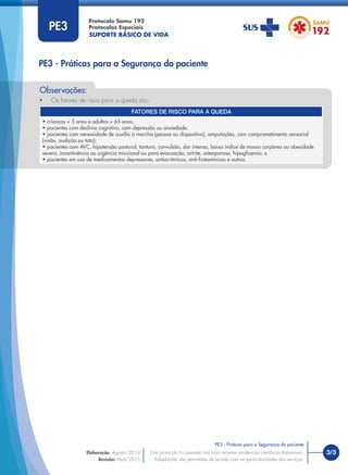 SUPORTE BÁSICO DE VIDA
Protocolo Samu 192
Protocolos Especiais
• Os fatores de risco para a queda são:
Observações:
3/3
PE3 - Práticas para a Segurança do paciente
Este protocolo foi pautado nas mais recentes evidências cientíﬁcas disponíveis.
Adaptações são permitidas de acordo com as particularidades dos serviços.
Elaboração: Agosto/2014
Revisão: Abril/2015
PE3
PE3 - Práticas para a Segurança do paciente
FATORES DE RISCO PARA A QUEDA
• crianças < 5 anos e adultos > 65 anos;
• pacientes com declínio cognitivo, com depressão ou ansiedade;
• pacientes com necessidade de auxílio à marcha (pessoa ou dispositivo), amputações, com comprometimento sensorial
(visão, audição ou tato);
• pacientes com AVC, hipotensão postural, tontura, convulsão, dor intensa, baixo índice de massa corpórea ou obesidade
severa, incontinência ou urgência miccional ou para evacuação, artrite, osteoporose, hipoglicemia; e
• pacientes em uso de medicamentos depressores, antiarrítmicos, anti-histamínicos e outros.
 