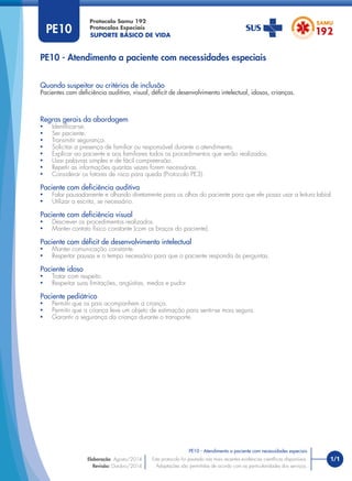 SUPORTE BÁSICO DE VIDA
Protocolo Samu 192
Protocolos Especiais
PE10 - Atendimento a paciente com necessidades especiais
Regras gerais da abordagem
• Identiﬁcar-se.
• Ser paciente.
• Transmitir segurança.
• Solicitar a presença de familiar ou responsável durante o atendimento.
• Explicar ao paciente e aos familiares todos os procedimentos que serão realizados.
• Usar palavras simples e de fácil compreensão.
• Repetir as informações quantas vezes forem necessárias.
• Considerar os fatores de risco para queda (Protocolo PE3).
Paciente com deficiência auditiva
• Falar pausadamente e olhando diretamente para os olhos do paciente para que ele possa usar a leitura labial.
• Utilizar a escrita, se necessário.
Paciente com deficiência visual
• Descrever os procedimentos realizados.
• Manter contato físico constante (com os braços do paciente).
Paciente com déficit de desenvolvimento intelectual
• Manter comunicação constante.
• Respeitar pausas e o tempo necessário para que o paciente responda às perguntas.
Paciente idoso
• Tratar com respeito.
• Respeitar suas limitações, angústias, medos e pudor
Paciente pediátrico
• Permitir que os pais acompanhem a criança.
• Permitir que a criança leve um objeto de estimação para sentir-se mais segura.
• Garantir a segurança da criança durante o transporte.
Quando suspeitar ou critérios de inclusão
Pacientes com deﬁciência auditiva, visual, déﬁcit de desenvolvimento intelectual, idosos, crianças.
PE10
1/1
PE10 - Atendimento a paciente com necessidades especiais
Este protocolo foi pautado nas mais recentes evidências cientíﬁcas disponíveis.
Adaptações são permitidas de acordo com as particularidades dos serviços.
Elaboração: Agosto/2014
Revisão: Outubro/2014
 