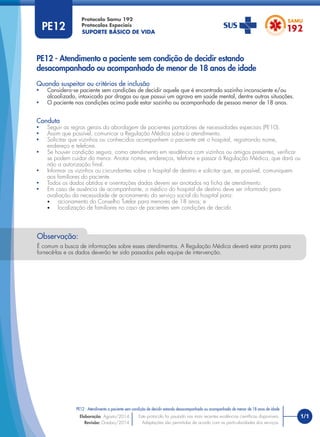SUPORTE BÁSICO DE VIDA
Protocolo Samu 192
Protocolos Especiais
1/1
PE12 - Atendimento a paciente sem condição de decidir estando desacompanhado ou acompanhado de menor de 18 anos de idade
Este protocolo foi pautado nas mais recentes evidências cientíﬁcas disponíveis.
Adaptações são permitidas de acordo com as particularidades dos serviços.
Elaboração: Agosto/2014
Revisão: Outubro/2014
PE12
PE12 - Atendimento a paciente sem condição de decidir estando
desacompanhado ou acompanhado de menor de 18 anos de idade
Conduta
• Seguir as regras gerais da abordagem de pacientes portadores de necessidades especiais (PE10).
• Assim que possível, comunicar a Regulação Médica sobre o atendimento.
• Solicitar que vizinhos ou conhecidos acompanhem o paciente até o hospital, registrando nome,
endereço e telefone.
• Se houver condição segura, como atendimento em residência com vizinhos ou amigos presentes, veriﬁcar
se podem cuidar do menor. Anotar nomes, endereços, telefone e passar à Regulação Médica, que dará ou
não a autorização ﬁnal.
• Informar os vizinhos ou circundantes sobre o hospital de destino e solicitar que, se possível, comuniquem
aos familiares do paciente.
• Todos os dados obtidos e orientações dadas devem ser anotados na ﬁcha de atendimento.
• Em caso de ausência de acompanhante, o médico do hospital de destino deve ser informado para
avaliação da necessidade de acionamento do serviço social do hospital para:
• acionamento do Conselho Tutelar para menores de 18 anos; e
• localização de familiares no caso de pacientes sem condições de decidir.
Quando suspeitar ou critérios de inclusão
• Considera-se paciente sem condições de decidir aquele que é encontrado sozinho inconsciente e/ou
alcoolizado, intoxicado por drogas ou que possui um agravo em saúde mental, dentre outras situações.
• O paciente nas condições acima pode estar sozinho ou acompanhado de pessoa menor de 18 anos.
É comum a busca de informações sobre esses atendimentos. A Regulação Médica deverá estar pronta para
fornecê-las e os dados deverão ter sido passados pela equipe de intervenção.
Observação:
 