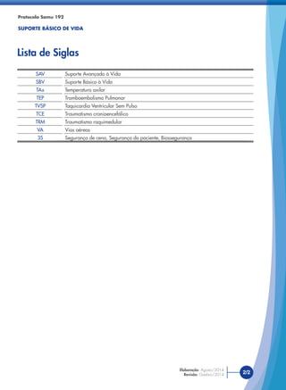 2/2
Elaboração: Agosto/2014
Revisão: Outubro/2014
SAV Suporte Avançado à Vida
SBV Suporte Básico à Vida
TAx Temperatura axilar
TEP Tromboembolismo Pulmonar
TVSP Taquicardia Ventricular Sem Pulso
TCE Traumatismo cranioencefálico
TRM Traumatismo raquimedular
VA Vias aéreas
3S Segurança de cena, Segurança do paciente, Biossegurança
Protocolo Samu 192
SUPORTE BÁSICO DE VIDA
Lista de Siglas
 
