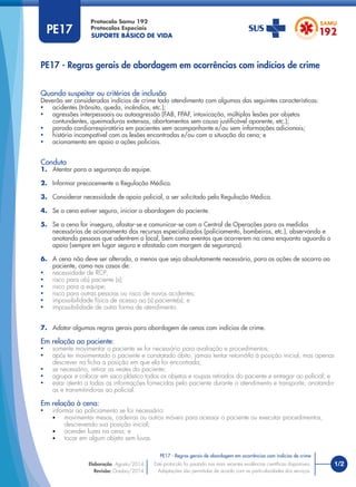 SUPORTE BÁSICO DE VIDA
Protocolo Samu 192
Protocolos Especiais
1/2
PE17 - Regras gerais de abordagem em ocorrências com indícios de crime
Este protocolo foi pautado nas mais recentes evidências cientíﬁcas disponíveis.
Adaptações são permitidas de acordo com as particularidades dos serviços.
Elaboração: Agosto/2014
Revisão: Outubro/2014
PE17
PE17 - Regras gerais de abordagem em ocorrências com indícios de crime
Conduta
1. Atentar para a segurança da equipe.
2. Informar precocemente a Regulação Médica.
3. Considerar necessidade de apoio policial, a ser solicitado pela Regulação Médica.
4. Se a cena estiver segura, iniciar a abordagem do paciente.
5. Se a cena for insegura, afastar-se e comunicar-se com a Central de Operações para as medidas
necessárias de acionamento dos recursos especializados (policiamento, bombeiros, etc.), observando e
anotando pessoas que adentrem o local, bem como eventos que ocorrerem na cena enquanto aguarda o
apoio (sempre em lugar seguro e afastado com margem de segurança).
6. A cena não deve ser alterada, a menos que seja absolutamente necessário, para as ações de socorro ao
paciente, como nos casos de:
• necessidade de RCP;
• risco para o(s) paciente (s);
• risco para a equipe;
• risco para outras pessoas ou risco de novos acidentes;
• impossibilidade física de acesso ao (s) paciente(s); e
• impossibilidade de outra forma de atendimento.
7. Adotar algumas regras gerais para abordagem de cenas com indícios de crime.
Em relação ao paciente:
• somente movimentar o paciente se for necessário para avaliação e procedimentos;
• após ter movimentado o paciente e constatado óbito, jamais tentar retorná-la à posição inicial, mas apenas
descrever na ﬁcha a posição em que ela foi encontrada;
• se necessário, retirar as vestes do paciente;
• agrupar e colocar em saco plástico todos os objetos e roupas retirados do paciente e entregar ao policial; e
• estar atento a todas as informações fornecidas pelo paciente durante o atendimento e transporte, anotando-
as e transmitindo-as ao policial.
Em relação à cena:
• informar ao policiamento se foi necessário:
• movimentar mesas, cadeiras ou outros móveis para acessar o paciente ou executar procedimentos,
descrevendo sua posição inicial;
• acender luzes na cena; e
• tocar em algum objeto sem luvas.
Quando suspeitar ou critérios de inclusão
Deverão ser considerados indícios de crime todo atendimento com algumas das seguintes características:
• acidentes (trânsito, queda, incêndios, etc.);
• agressões interpessoais ou autoagressão (FAB, FPAF, intoxicação, múltiplas lesões por objetos
contundentes, queimaduras extensas, abortamentos sem causa justiﬁcável aparente, etc.);
• parada cardiorrespiratória em pacientes sem acompanhante e/ou sem informações adicionais;
• história incompatível com as lesões encontradas e/ou com a situação da cena; e
• acionamento em apoio a ações policiais.
 