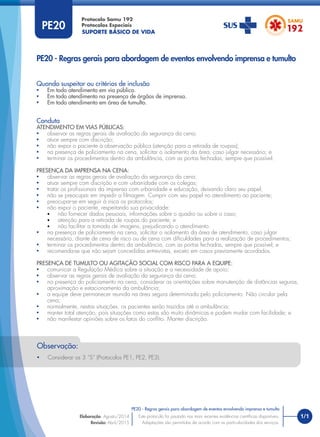 SUPORTE BÁSICO DE VIDA
Protocolo Samu 192
Protocolos Especiais
1/1
PE20 - Regras gerais para abordagem de eventos envolvendo imprensa e tumulto
Este protocolo foi pautado nas mais recentes evidências cientíﬁcas disponíveis.
Adaptações são permitidas de acordo com as particularidades dos serviços.
Elaboração: Agosto/2014
Revisão: Abril/2015
PE20
PE20 - Regras gerais para abordagem de eventos envolvendo imprensa e tumulto
Quando suspeitar ou critérios de inclusão
• Em todo atendimento em via pública.
• Em todo atendimento na presença de órgãos de imprensa.
• Em todo atendimento em área de tumulto.
Conduta
ATENDIMENTO EM VIAS PÚBLICAS:
• observar as regras gerais de avaliação da segurança da cena;
• atuar sempre com discrição;
• não expor o paciente à observação pública (atenção para a retirada de roupas);
• na presença de policiamento na cena, solicitar o isolamento da área, caso julgar necessário; e
• terminar os procedimentos dentro da ambulância, com as portas fechadas, sempre que possível.
PRESENÇA DA IMPRENSA NA CENA:
• observar as regras gerais de avaliação da segurança da cena;
• atuar sempre com discrição e com urbanidade com os colegas;
• tratar os proﬁssionais da imprensa com urbanidade e educação, deixando claro seu papel;
• não se preocupar em impedir a ﬁlmagem. Cumprir com seu papel no atendimento ao paciente;
• preocupar-se em seguir à risca os protocolos;
• não expor o paciente, respeitando sua privacidade:
• não fornecer dados pessoais, informações sobre o quadro ou sobre o caso;
• atenção para a retirada de roupas do paciente; e
• não facilitar a tomada de imagens, prejudicando o atendimento.
• na presença de policiamento na cena, solicitar o isolamento da área de atendimento, caso julgar
necessário, diante de cena de risco ou de cena com diﬁculdades para a realização de procedimentos;
• terminar os procedimentos dentro da ambulância, com as portas fechadas, sempre que possível; e
• recomenda-se que não sejam concedidas entrevistas, exceto em casos previamente acordados.
PRESENÇA DE TUMULTO OU AGITAÇÃO SOCIAL COM RISCO PARA A EQUIPE:
• comunicar a Regulação Médica sobre a situação e a necessidade de apoio;
• observar as regras gerais de avaliação da segurança da cena;
• na presença do policiamento na cena, considerar as orientações sobre manutenção de distâncias seguras,
aproximação e estacionamento da ambulância;
• a equipe deve permanecer reunida na área segura determinada pelo policiamento. Não circular pela
cena;
• normalmente, nestas situações, os pacientes serão trazidos até a ambulância;
• manter total atenção, pois situações como estas são muito dinâmicas e podem mudar com facilidade; e
• não manifestar opiniões sobre os fatos do conﬂito. Manter discrição.
• Considerar os 3 “S” (Protocolos PE1, PE2, PE3).
Observação:
 