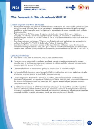SUPORTE BÁSICO DE VIDA
Protocolo Samu 192
Protocolos Especiais
1/3
PE26 - Constatação do óbito pelo médico do SAMU 192
Este protocolo foi pautado nas mais recentes evidências cientíﬁcas disponíveis.
Adaptações são permitidas de acordo com as particularidades dos serviços.
Elaboração: Agosto/2014
Revisão: Abril/2015
PE26
PE26 - Constatação do óbito pelo médico do SAMU 192
Quando suspeitar ou critérios de inclusão
• Ao encontrar um corpo com sinais de morte evidente ou morte óbvia, tais como: rigidez cadavérica (rigor
mortis), livores de hipóstase (livor mortis), decapitação, esmagamento de crânio com perda de massa
encefálica e ausência de pulso central, carbonização, segmentação do tronco, ou ainda, sinais evidentes
de decomposição.
• Após manobras de RCP pela equipe de suporte avançado, com inclusão de drogas e via aérea
avançada, sem retorno à circulação espontânea e com ASSISTOLIA persistente, e tendo atendido o
determinado pelo Protocolo AC11 - INTERRUPÇÃO DE RCP - que também trata da interrupção da RCP na
ASSISTOLIA.
• Quando encontrar um paciente em PCR e com manifestação prévia do paciente em não ser reanimado,
conforme Resolução nº 1.995/2012 do Conselho Federal de Medicina-CFM.
• Quando encontrar um paciente em parada cardiorrespiratória e o médico da equipe de intervenção
tiver conhecimento prévio sobre o caso, sabe que se trata de paciente com doença em fase terminal e há
consenso entre familiares ou responsáveis em não reanimar, conforme Resolução do CFM nº 1.805/2006.
Conduta/providências
1. Não alterar a cena além do necessário para as ações de atendimento.
2. Entrar em contato com o médico regulador, acordando com ele a conduta e as orientações a serem
passadas para os familiares ou responsáveis, cabendo ao médico regulador o contato com autoridades
locais competentes, quando for indicado.
3. Orientar os familiares ou responsáveis, quando for o caso, sobre as providências legais.
4. Na impossibilidade de contato com a Regulação Médica, o médico intervencionista poderá decidir pelas
orientações, ou ainda, acionar as autoridades locais competentes.
5. Os serviços poderão desenvolver e fornecer, a seu critério, documento escrito com orientações aos
familiares ou responsáveis. As orientações poderão variar de um serviço a outro, conforme características
dos recursos disponíveis no município como: IML, SVO, médico responsável pelo paciente, morte por
causas externas ou não etc.
6. O médico intervencionista do SAMU deverá atender a Resolução 2.110/2014 do Conselho Federal de
Medicina e fornecer Atestado de Óbito, desde que alcançada a premissa do Parágrafo Único do artigo
22 que diz: Parágrafo único. Paciente com morte natural assistida pelo médico intervencionista deverá ter
o Atestado de Óbito fornecido pelo mesmo, desde que tenha a causa mortis deﬁnida.
 