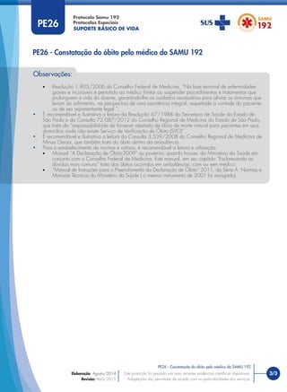 SUPORTE BÁSICO DE VIDA
Protocolo Samu 192
Protocolos Especiais
• Resolução 1.805/2006 do Conselho Federal de Medicina, “Na fase terminal de enfermidades
graves e incuráveis é permitido ao médico limitar ou suspender procedimentos e tratamentos que
prolonguem a vida do doente, garantindo-lhe os cuidados necessários para aliviar os sintomas que
levam ao sofrimento, na perspectiva de uma assistência integral, respeitada a vontade do paciente
ou de seu representante legal.”;
• É recomendável e ilustrativa a leitura da Resolução 67/1988 da Secretaria de Saúde do Estado de
São Paulo e da Consulta 72.087/2012 do Conselho Regional de Medicina do Estado de São Paulo,
que trata da “responsabilidade de fornecer atestado de óbito de morte natural para pacientes em seus
domicílios onde não existe Serviço de Veriﬁcação de Óbito (SVO)”.
• É recomendável e ilustrativa a leitura da Consulta 3.539/2008 do Conselho Regional de Medicina de
Minas Gerais, que também trata do óbito dentro da ambulância.
• Para o estabelecimento de normas e rotinas, é recomendável a leitura e utilização:
• Manual “A Declaração de Óbito-2009” ou posterior, quando houver, do Ministério da Saúde em
conjunto com o Conselho Federal de Medicina. Este manual, em seu capítulo “Esclarecendo as
dúvidas mais comuns” trata dos óbitos ocorridos em ambulâncias, com ou sem médico;
• “Manual de Instruções para o Preenchimento da Declaração de Óbito” 2011, da Série A. Normas e
Manuais Técnicos do Ministério da Saúde ( o mesmo instrumento de 2001 foi revogado).
Observações:
3/3
PE26 - Constatação do óbito pelo médico do SAMU 192
Este protocolo foi pautado nas mais recentes evidências cientíﬁcas disponíveis.
Adaptações são permitidas de acordo com as particularidades dos serviços.
Elaboração: Agosto/2014
Revisão: Abril/2015
PE26
PE26 - Constatação do óbito pelo médico do SAMU 192
 