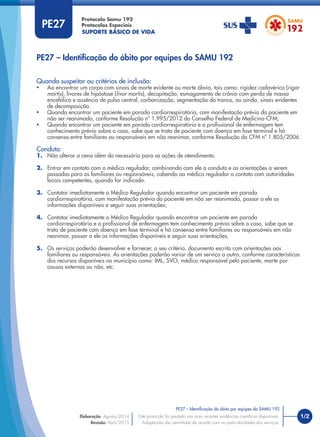 SUPORTE BÁSICO DE VIDA
Protocolo Samu 192
Protocolos Especiais
1/2
PE27 – Identiﬁcação do óbito por equipes do SAMU 192
Este protocolo foi pautado nas mais recentes evidências cientíﬁcas disponíveis.
Adaptações são permitidas de acordo com as particularidades dos serviços.
Elaboração: Agosto/2014
Revisão: Abril/2015
PE27
Quando suspeitar ou critérios de inclusão:
• Ao encontrar um corpo com sinais de morte evidente ou morte óbvia, tais como: rigidez cadavérica (rigor
mortis), livores de hipóstase (livor mortis), decapitação, esmagamento de crânio com perda de massa
encefálica e ausência de pulso central, carbonização, segmentação do tronco, ou ainda, sinais evidentes
de decomposição.
• Quando encontrar um paciente em parada cardiorrespiratória, com manifestação prévia do paciente em
não ser reanimado, conforme Resolução nº 1.995/2012 do Conselho Federal de Medicina-CFM;
• Quando encontrar um paciente em parada cardiorrespiratória e o proﬁssional de enfermagem tem
conhecimento prévio sobre o caso, sabe que se trata de paciente com doença em fase terminal e há
consenso entre familiares ou responsáveis em não reanimar, conforme Resolução do CFM nº 1.805/2006.
Conduta:
1. Não alterar a cena além do necessário para as ações de atendimento.
2. Entrar em contato com o médico regulador, combinando com ele a conduta e as orientações a serem
passadas para os familiares ou responsáveis, cabendo ao médico regulador o contato com autoridades
locais competentes, quando for indicado.
3. Contatar imediatamente o Médico Regulador quando encontrar um paciente em parada
cardiorrespiratória, com manifestação prévia do paciente em não ser reanimado, passar a ele as
informações disponíveis e seguir suas orientações;
4. Contatar imediatamente o Médico Regulador quando encontrar um paciente em parada
cardiorrespiratória e o proﬁssional de enfermagem tem conhecimento prévio sobre o caso, sabe que se
trata de paciente com doença em fase terminal e há consenso entre familiares ou responsáveis em não
reanimar, passar a ele as informações disponíveis e seguir suas orientações;
5. Os serviços poderão desenvolver e fornecer, a seu critério, documento escrito com orientações aos
familiares ou responsáveis. As orientações poderão variar de um serviço a outro, conforme características
dos recursos disponíveis no município como: IML, SVO, médico responsável pelo paciente, morte por
causas externas ou não, etc.
PE27 – Identiﬁcação do óbito por equipes do SAMU 192
 