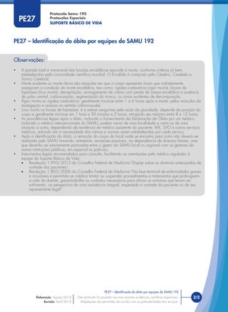 Protocolo Samu 192
Protocolos Especiais
SUPORTE BÁSICO DE VIDA
2/2
PE27 – Identiﬁcação do óbito por equipes do SAMU 192
Este protocolo foi pautado nas mais recentes evidências cientíﬁcas disponíveis.
Adaptações são permitidas de acordo com as particularidades dos serviços.
Elaboração: Agosto/2014
Revisão: Abril/2015
PE27
Observações:
• A parada total e irreversível das funções encefálicas equivale à morte, conforme critérios já bem
estabelecidos pela comunidade cientíﬁca mundial. O Encéfalo é composto pelo Cérebro, Cerebelo e
Tronco Cerebral;
• Morte evidente ou morte óbvia são situações em que o corpo apresenta sinais que indiretamente
asseguram a condição de morte encefálica, tais como: rigidez cadavérica (rigor mortis), livores de
hipóstase (livor mortis), decapitação, esmagamento de crânio com perda de massa encefálica e ausência
de pulso central, carbonização, segmentação do tronco, ou sinais evidentes de decomposição.
• Rigor mortis ou rigidez cadavérica: geralmente inicia-se entre 1 e 6 horas após a morte, pelos músculos da
mastigação e avança no sentido crânio-caudal.
• Livor mortis ou livores de hipóstase: é a estase sanguínea pela ação da gravidade, depende da posição do
corpo e geralmente inicia-se em 1 hora e 30 minutos a 2 horas, atingindo seu máximo entre 8 e 12 horas.
• As providências legais após o óbito, incluindo o fornecimento da Declaração de Óbito por um médico,
incluindo o médico intervencionista do SAMU, podem variar de uma localidade a outra ou de uma
situação a outra, dependendo da existência de médico assistente do paciente, IML, SVO e outros serviços
médicos, advindo daí a necessidade das rotinas e normas serem estabelecidas por cada serviço.
• Após a identiﬁcação do óbito, a remoção do corpo do local onde se encontra para outro não deverá ser
realizada pelo SAMU havendo, entretanto, exceções possíveis, na dependência de diversos fatores, mas
que deverão ser previamente pactuadas entre o gestor do SAMU local ou regional com os gestores de
outras instituições públicas, em especial as policiais.
• Instrumentos legais recomendados para consulta, facilitando as orientações pelo médico regulador à
equipe de Suporte Básico de Vida:
• Resolução 1.995/2012 do Conselho Federal de Medicina-“Dispõe sobre as diretivas antecipadas de
vontade dos pacientes”;
• Resolução 1.805/2006 do Conselho Federal de Medicina-“Na fase terminal de enfermidades graves
e incuráveis é permitido ao médico limitar ou suspender procedimentos e tratamentos que prolonguem
a vida do doente, garantindo-lhe os cuidados necessários para aliviar os sintomas que levam ao
sofrimento, na perspectiva de uma assistência integral, respeitada a vontade do paciente ou de seu
representante legal”.
PE27 – Identiﬁcação do óbito por equipes do SAMU 192
 