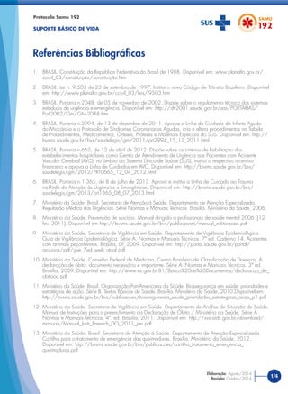 1. BRASIL. Constituição da República Federativa do Brasil de 1988. Disponível em: www.planalto.gov.br/
ccivil_03/constituição/constituição.htm
2. BRASIL. Lei n. 9.503 de 23 de setembro de 1997. Institui o novo Código de Trânsito Brasileiro. Disponível
em: http://www.planalto.gov.br/ccivil_03/leis/l9503.htm
3. BRASIL. Portaria n.2048, de 05 de novembro de 2002. Dispõe sobre o regulamento técnico dos sistemas
estaduais de urgência e emergência. Disponível em: http://dtr2001.saude.gov.br/sas/PORTARIAS/
Port2002/Gm/GM-2048.htm
4. BRASIL. Portaria n.2994, de 13 de dezembro de 2011. Aprova a Linha de Cuidado do Infarto Agudo
do Miocárdio e o Protocolo de Síndromes Coronarianas Agudas, cria e altera procedimentos na Tabela
de Procedimentos, Medicamentos, Órteses, Próteses e Materiais Especiais do SUS. Disponível em: http://
bvsms.saude.gov.br/bvs/saudelegis/gm/2011/prt2994_15_12_2011.html
5. BRASIL. Portaria n.665, de 12 de abril de 2012. Dispõe sobre os critérios de habilitação dos
estabelecimentos hospitalares como Centro de Atendimento de Urgência aos Pacientes com Acidente
Vascular Cerebral (AVC), no âmbito do Sistema Único de Saúde (SUS), institui o respectivo incentivo
ﬁnanceiro e aprova a Linha de Cuidados em AVC. Disponível em: http://bvsms.saude.gov.br/bvs/
saudelegis/gm/2012/PRT0665_12_04_2012.html
6. BRASIL. Portaria n.1.365, de 8 de julho de 2013. Aprova e institui a Linha de Cuidado ao Trauma
na Rede de Atenção às Urgências e Emergências. Disponível em. http://bvsms.saude.gov.br/bvs/
saudelegis/gm/2013/prt1365_08_07_2013.html
7. Ministério da Saúde. Brasil. Secretaria de Atenção à Saúde. Departamento de Atenção Especializada.
Regulação Médica das Urgências. Série Normas e Manuais Técnicos. Brasília. Ministério da Saúde, 2006.
8. Ministério da Saúde. Prevenção de suicídio. Manual dirigido a proﬁssionais de saúde mental 2006. [12
fev. 2011]. Disponível em http://bvsms.saude.gov.br/bvs/publicacoes/manual_editoracao.pdf
9. Ministério da Saúde. Secretaria de Vigilância em Saúde. Departamento de Vigilância Epidemiológica.
Guia de Vigilância Epidemiológica. Série A. Normas e Manuais Técnicos. 7ª ed. Caderno 14. Acidentes
com animais peçonhentos. Brasília, DF, 2009. Disponível em: http://portal.saude.gov.br/portal/
arquivos/pdf/gve_7ed_web_atual.pdf
10. Ministério da Saúde. Conselho Federal de Medicina, Centro Brasileiro de Classiﬁcação de Doenças. A
declaração de óbito: documento necessário e importante. Série A. Normas e Manuais Técnicos. 3ª ed.
Brasília, 2009. Disponível em: http://www.es.gov.br:81/Banco%20de%20Documentos/declaracao_de_
obitooo.pdf
11. Ministério da Saúde. Brasil. Organização Pan-Americana da Saúde. Biossegurança em saúde: prioridades e
estratégias de ação. Série B. Textos Básicos de Saúde. Brasília. Ministério da Saúde, 2010.Disponível em:
http://bvsms.saude.gov.br/bvs/publicacoes/biosseguranca_saude_prioridades_estrategicas_acao_p1.pdf
12. Ministério da Saúde. Secretaria de Vigilância em Saúde. Departamento de Análise de Situação de Saúde.
Manual de Instruções para o preenchimento da Declaração de Óbito / Ministério da Saúde. Série A.
Normas e Manuais Técnicos. 4ª. ed. Brasília, 2011. Disponível em: http://svs.aids.gov.br/download/
manuais/Manual_Instr_Preench_DO_2011_jan.pdf
13. Ministério da Saúde. Brasil. Secretaria de Atenção à Saúde. Departamento de Atenção Especializada.
Cartilha para o tratamento de emergência das queimaduras. Brasília. Ministério da Saúde, 2012.
Disponível em: http://bvsms.saude.gov.br/bvs/publicacoes/cartilha_tratamento_emergencia_
queimaduras.pdf
Protocolo Samu 192
SUPORTE BÁSICO DE VIDA
Referências Bibliográﬁcas
1/4
Elaboração: Agosto/2014
Revisão: Outubro/2014
 