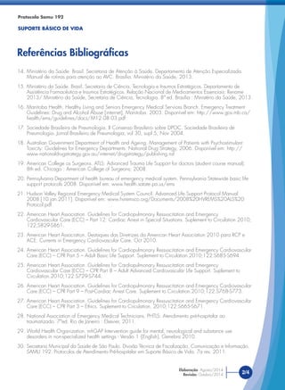 14. Ministério da Saúde. Brasil. Secretaria de Atenção à Saúde. Departamento de Atenção Especializada.
Manual de rotinas para atenção ao AVC. Brasília. Ministério da Saúde, 2013.
15. Ministério da Saúde. Brasil. Secretaria de Ciência, Tecnologia e Insumos Estratégicos. Departamento de
Assistência Farmacêutica e Insumos Estratégicos. Relação Nacional de Medicamentos Essenciais: Rename
2013/ Ministério da Saúde, Secretaria de Ciência, Tecnologia. 8ª ed. Brasília : Ministério da Saúde, 2013.
16. Manitoba Health, Healthy Living and Seniors Emergency Medical Services Branch. Emergency Treatment
Guidelines: Drug and Alcohol Abuse [internet]. Manitoba. 2003. Disponível em: http://www.gov.mb.ca/
health/ems/guidelines/docs/M12.08.03.pdf
17. Sociedade Brasileira de Pneumologia. II Consenso Brasileiro sobre DPOC. Sociedade Brasileira de
Pneumologia. Jornal Brasileiro de Pneumologia, vol 30, supl 5, Nov 2004.
18. Australian Government Department of Health and Ageing. Management of Patients with Psychostimulant
Toxicity: Guidelines for Emergency Departments. National Drug Strategy, 2006. Disponível em: http://
www.nationaldrugstrategy.gov.au/internet/drugstrategy/publishing.nsf
19. American College os Surgeons. ATLS: Advanced Trauma Life Support for doctors (student course manual).
8th ed. Chicago : American College of Surgeons; 2008.
20. Pennsylvania Department of health bureau of emergency medical system. Pennsylvania Statewide basic life
support protocols 2008. Disponível em: www.health.satate.pa.us/ems
21. Hudson Valley Regional Emergency Medical System Council. Advanced Life Support Protocol Manual
2008.[10 jan.2011]. Disponível em: www.hvremsco.org/Documents/2008%20HVREMS%20ALS%20
Protocol.pdf
22. American Heart Association. Guidelines for Cardiopulmonary Ressuscitation and Emergency
Cardiovascular Care (ECC) – Part 12: Cardiac Arrest in Special Situations. Suplement to Circulation 2010;
122;S829-S861.
23. American Heart Association. Destaques das Diretrizes da American Heart Association 2010 para RCP e
ACE. Currents in Emergency Cardiovascular Care. Oct 2010.
24. American Heart Association. Guidelines for Cardiopulmonary Ressuscitation and Emergency Cardiovascular
Care (ECC) – CPR Part 5 – Adult Basic Life Support. Suplement to Circulation.2010;122:S685-S694.
25. American Heart Association. Guidelines for Cardiopulmonary Ressuscitation and Emergency
Cardiovascular Care (ECC) – CPR Part 8 – Adult Advanced Cardiovascular Life Support. Suplement to
Circulation.2010;122:S729-S744.
26. American Heart Association. Guidelines for Cardiopulmonary Ressuscitation and Emergency Cardiovascular
Care (ECC) – CPR Part 9 – Post-Cardiac Arrest Care. Suplement to Circulation.2010;122:S768-S773.
27. American Heart Association. Guidelines for Cardiopulmonary Ressuscitation and Emergency Cardiovascular
Care (ECC) – CPR Part 3 – Ethics. Suplement to Circulation. 2010;122:S665-S671.
28. National Association of Emergency Medical Technicians. PHTLS: Atendimento pré-hospitalar ao
traumatizado. 7ªed. Rio de Janeiro : Elsevier, 2011.
29. World Health Organization. mhGAP Intervention guide for mental, neurological and substance use
desorders in non-specialized health settings - Versão 1 -[English]. Genebra 2010.
30. Secretaria Municipal da Saúde de São Paulo. Divisão Técnica de Fiscalização, Comunicação e Informação.
SAMU 192. Protocolos de Atendimento Pré-hospitalar em Suporte Básico de Vida. 7a rev. 2011.
Protocolo Samu 192
SUPORTE BÁSICO DE VIDA
Referências Bibliográﬁcas
2/4
Elaboração: Agosto/2014
Revisão: Outubro/2014
 