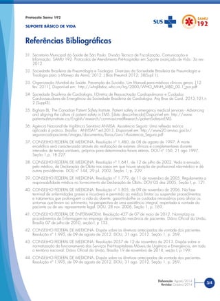 Protocolo Samu 192
SUPORTE BÁSICO DE VIDA
Referências Bibliográﬁcas
3/4
Elaboração: Agosto/2014
Revisão: Outubro/2014
31. Secretaria Municipal da Saúde de São Paulo. Divisão Técnica de Fiscalização, Comunicação e
Informação. SAMU 192. Protocolos de Atendimento Pré-hospitalar em Suporte avançado de Vida. 3a rev.
2012.
32. Sociedade Brasileira de Pneumologia e Tisiologia. Diretrizes da Sociedade Brasileira de Pneumologia e
Tisiologia para o Manejo da Asma, 2012. J Bras Pneumol 2012; 38(Supl 1).
33. Organização Mundial da Saúde. Prevenção do Suicídio. Um Manual para médicos clínicos gerais. [12
fev. 2011]. Disponível em: http://whqlibdoc.who.int/hq/2000/WHO_MNH_MBD_00.1_por.pdf
34. Sociedade Brasileira de Cardiologia. I Diretriz de Ressuscitação Cardiopulmonar e Cuidados
Cardiovasculares de Emergência da Sociedade Brasileira de Cardiologia. Arq Bras de Card. 2013;101,n
2 (Suppl3).
35. Bigham BL; The Canadian Patient Safety Institute. Patient safety in emergency medical services - Advancing
and aligning the culture of patient safety in EMS. [data desconhecida] Disponível em: http://www.
patientsafetyinstitute.ca/English/research/commissionedResearch/patientSafetyinEMS
36. Agência Nacional de Vigilância Sanitária ANVISA. Assistência Segura: Uma reﬂexão teórica
aplicada à prática. Brasília : ANVISA1ª.ed:2013. Disponível em: http://www20.anvisa.gov.br/
segurancadopaciente/images/documentos/livros/Livro1-Assistencia_Segura.pdf
37. CONSELHO FEDERAL DE MEDICINA. Resolução nº 1.480, de 08 de agosto de 1997. A morte
encefálica será caracterizada através da realização de exames clínicos e complementares durante
intervalos de tempo variáveis, próprios para determinadas faixas etárias. DOU nº 160, 21 ago 1997.
Seção 1,p. 18.227.
38. CONSELHO FEDERAL DE MEDICINA. Resolução nº 1.641, de 12 de julho de 2002. Veda a emissão,
pelo médico, de Declaração de Óbito nos casos em que houve atuação de proﬁssional não-médico e dá
outras providências. DOU nº 144, 29 jul. 2002. Seção 1, p. 229.
39. CONSELHO FEDERAL DE MEDICINA. Resolução nº 1.779, de 11 de novembro de 2005. Regulamenta a
responsabilidade médica no fornecimento da Declaração de Óbito. DOU 05 dez 2005, Seção I, p. 121.
40. CONSELHO FEDERAL DE MEDICINA. Resolução nº 1.805, de 09 de novembro de 2006. Na fase
terminal de enfermidades graves e incuráveis é permitido ao médico limitar ou suspender procedimentos
e tratamentos que prolonguem a vida do doente, garantindo-lhe os cuidados necessários para aliviar os
sintomas que levam ao sofrimento, na perspectiva de uma assistência integral, respeitada a vontade do
paciente ou de seu representante legal. DOU, 28 nov. 2006. Seção 1, p. 169.
41. CONSELHO FEDERAL DE ENFERMAGEM. Resolução 427 de 07 de maio de 2012. Normatiza os
procedimentos de Enfermagem no emprego de contenção mecânica de pacientes. Diário Oﬁcial da União,
Brasília 07 de julho de 2010, seção I, p 133.
42. CONSELHO FEDERAL DE MEDICINA. Dispõe sobre as diretivas antecipadas de vontade dos pacientes.
Resolução nº 1.995, de 09 de agosto de 2012. DOU, 31 ago. 2012. Seção 1, p. 269.
43. CONSELHO FEDERAL DE MEDICINA. Resolução 2057 de 12 de novembro de 2013. Dispõe sobre a
normatização do funcionamento dos Serviços Pré-Hospitalares Móveis de Urgência e Emergência, em todo
o território nacional. Diário Oﬁcial da União, Brasília 19 de novembro de 2014, seção I, p 199.
44. CONSELHO FEDERAL DE MEDICINA. Dispõe sobre as diretivas antecipadas de vontade dos pacientes.
Resolução nº 1.995, de 09 de agosto de 2012. DOU, 31 ago. 2012. Seção 1, p. 269.
 