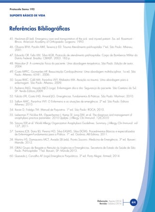 45. Heckman JD (ed). Emergency care and transportation of the sick and injured patient. 5a. ed. Rosemont -
Illinois. American Academy of Orthopaedic Surgeons: 1993.
46. Oliveira BFM, Parolin MKF, Teixeira Jr ED. Trauma Atendimento pré-hospitalar.1ªed. São Paulo: Atheneu;
2001.
47. Eduardo OR, Felix VM, Silva AGB. Protocolo de atendimento pré-hospitalar. Corpo de Bombeiros Militar do
Distrito Federal. Brasília: CBMDF; 2003. 183 p.
48. Marcolan JF. A contenção física do paciente. Uma abordagem terapêutica. São Paulo. Edição de autor,
2004.
49. Costa MPFC, Guimarães HP. Ressucitação Cardiopulmonar: Uma abordagem multidisciplinar. 1a ed. São
Paulo: Atheneu; 65-81, 2006.
50. Sousa RMC, Calil AM, Paranhos WY, Malvestio MA. Atuação no trauma. Uma abordagem para a
enfermagem. São Paulo: Atheneu; 2009.
51. Pedreira MLG, Harada MJCS (orgs). Enfermagem dia a dia: Segurança do paciente. São Caetano do Sul,
SP: Yendis Editora,2009.
52. Falcão LFR, Costa LHD, Amaral JLG. Emergências. Fundamentos & Práticas. São Paulo: Martinari; 2010.
53. Sallum AMC, Paranhos WY. O Enfermeiro e as situações de emergência. 2ª ed. São Paulo: Editora
Atheneu; 2010.
54. Xavier D, Fidalgo TM. Manual de Psquiatria. 1ª ed. São Paulo: ROCA; 2010.
55. Lieberman P, Nicklas RA, Oppenheimer J, Kemp SF, Lang DM, et al. The diagnosis and management of
anaphylaxis practice parameter: 2010 Update. J Allergy Clin Immunol: 126;2010
56. Simons FER et al. World Allergy Organization Anaphylaxis Guidelines: Summary. J Allergy Clin Immunol: vol
127; 2011.
57. Santana JCB, Dutra BS, Pereira HO, Silva EASMS, Silva DCMS. Procedimentos Básicos e especializados
de Enfermagem-Fundamentos para a Prática. 1ª. ed. Goiânia: AB Editora; 2011.
58. Martins HS, Damasceno MCT, Awada SB (eds). Pronto Socorro. Medicina de Emergência. 3ª ed. Barueri:
Manole; 2012.
59. GRAU Grupo de Resgate e Atenção às Urgências e Emergências. Secretaria de Estado da Saúde de São
Paulo. Pré-hospitalar. 1ªed. Barueri, SP: Manole;2013.
60. Quevedo J, Carvalho AF (orgs).Emergência Psiquiátrica. 3ª ed. Porto Alegre: Artmed; 2014.
Protocolo Samu 192
SUPORTE BÁSICO DE VIDA
Referências Bibliográﬁcas
4/4
Elaboração: Agosto/2014
Revisão: Outubro/2014
 