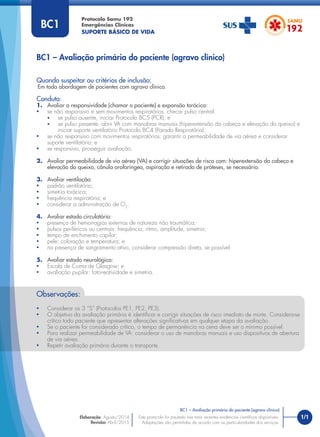 1/1
Quando suspeitar ou critérios de inclusão:
Em toda abordagem de pacientes com agravo clínico.
Conduta:
1. Avaliar a responsividade (chamar o paciente) e expansão torácica:
• se não responsivo e sem movimentos respiratórios, checar pulso central:
• se pulso ausente, iniciar Protocolo BC5 (PCR); e
• se pulso presente, abrir VA com manobras manuais (hiperextensão da cabeça e elevação do queixo) e
iniciar suporte ventilatório Protocolo BC4 (Parada Respiratória).
• se não responsivo com movimentos respiratórios: garantir a permeabilidade de via aérea e considerar
suporte ventilatório; e
• se responsivo, prosseguir avaliação.
2. Avaliar permeabilidade de via aérea (VA) e corrigir situações de risco com: hiperextensão da cabeça e
elevação do queixo, cânula orofaríngea, aspiração e retirada de próteses, se necessário.
3. Avaliar ventilação:
• padrão ventilatório;
• simetria torácica;
• frequência respiratória; e
• considerar a administração de O2
.
4. Avaliar estado circulatório:
• presença de hemorragias externas de natureza não traumática;
• pulsos periféricos ou centrais: frequência, ritmo, amplitude, simetria;
• tempo de enchimento capilar;
• pele: coloração e temperatura; e
• na presença de sangramento ativo, considerar compressão direta, se possível.
5. Avaliar estado neurológico:
• Escala de Coma de Glasgow; e
• avaliação pupilar: foto-reatividade e simetria.
BC1 – Avaliação primária do paciente (agravo clínico)
Protocolo Samu 192
Emergências Clínicas
SUPORTE BÁSICO DE VIDA
BC1 – Avaliação primária do paciente (agravo clínico)
Este protocolo foi pautado nas mais recentes evidências cientíﬁcas disponíveis.
Adaptações são permitidas de acordo com as particularidades dos serviços.
Elaboração: Agosto/2014
Revisão: Abril/2015
BC1
Observações:
• Considerar os 3 “S” (Protocolos PE1, PE2, PE3).
• O objetivo da avaliação primária é identiﬁcar e corrigir situações de risco imediato de morte. Considera-se
crítico todo paciente que apresentar alterações signiﬁcativas em qualquer etapa da avaliação.
• Se o paciente for considerado crítico, o tempo de permanência na cena deve ser o mínimo possível.
• Para realizar permeabilidade de VA: considerar o uso de manobras manuais e uso dispositivos de abertura
de via aérea.
• Repetir avaliação primária durante o transporte.
 