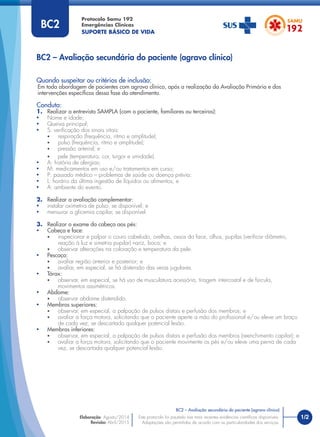 Quando suspeitar ou critérios de inclusão:
Em toda abordagem de pacientes com agravo clínico, após a realização da Avaliação Primária e das
intervenções especíﬁcas dessa fase do atendimento.
Conduta:
1. Realizar a entrevista SAMPLA (com o paciente, familiares ou terceiros):
• Nome e idade;
• Queixa principal;
• S: veriﬁcação dos sinais vitais:
• respiração (frequência, ritmo e amplitude);
• pulso (frequência, ritmo e amplitude);
• pressão arterial; e
• pele (temperatura, cor, turgor e umidade).
• A: história de alergias;
• M: medicamentos em uso e/ou tratamentos em curso;
• P: passado médico – problemas de saúde ou doença prévia;
• L: horário da última ingestão de líquidos ou alimentos; e
• A: ambiente do evento.
2. Realizar a avaliação complementar:
• instalar oximetria de pulso, se disponível; e
• mensurar a glicemia capilar, se disponível.
3. Realizar o exame da cabeça aos pés:
• Cabeça e face:
• inspecionar e palpar o couro cabeludo, orelhas, ossos da face, olhos, pupilas (veriﬁcar diâmetro,
reação à luz e simetria pupilar) nariz, boca; e
• observar alterações na coloração e temperatura da pele.
• Pescoço:
• avaliar região anterior e posterior; e
• avaliar, em especial, se há distensão das veias jugulares.
• Tórax:
• observar, em especial, se há uso de musculatura acessória, tiragem intercostal e de fúrcula,
movimentos assimétricos.
• Abdome:
• observar abdome distendido.
• Membros superiores:
• observar, em especial, a palpação de pulsos distais e perfusão dos membros; e
• avaliar a força motora, solicitando que o paciente aperte a mão do proﬁssional e/ou eleve um braço
de cada vez, se descartada qualquer potencial lesão.
• Membros inferiores:
• observar, em especial, a palpação de pulsos distais e perfusão dos membros (reenchimento capilar); e
• avaliar a força motora, solicitando que o paciente movimente os pés e/ou eleve uma perna de cada
vez, se descartada qualquer potencial lesão.
BC2 – Avaliação secundária do paciente (agravo clínico)
Protocolo Samu 192
Emergências Clínicas
SUPORTE BÁSICO DE VIDA
1/2
BC2 – Avaliação secundária do paciente (agravo clínico)
Este protocolo foi pautado nas mais recentes evidências cientíﬁcas disponíveis.
Adaptações são permitidas de acordo com as particularidades dos serviços.
Elaboração: Agosto/2014
Revisão: Abril/2015
BC2
 
