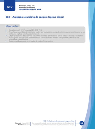 Protocolo Samu 192
Emergências Clínicas
SUPORTE BÁSICO DE VIDA
BC2 – Avaliação secundária do paciente (agravo clínico)
2/2
BC2 – Avaliação secundária do paciente (agravo clínico)
Este protocolo foi pautado nas mais recentes evidências cientíﬁcas disponíveis.
Adaptações são permitidas de acordo com as particularidades dos serviços.
Elaboração: Agosto/2014
Revisão: Abril/2015
Observações:
• Considerar os 3 “S” (Protocolos PE1, PE2, PE3).
• A avaliação secundária é importante, porém não obrigatória, principalmente nos pacientes críticos ou se sua
realização implicar em atraso de transporte.
• Objetivo especíﬁco da avaliação secundária: localizar alterações na cor da pele ou mucosas, assimetrias
morfológicas, instabilidades hemodinâmicas, ruídos anômalos emitidos pelo paciente, alterações de
motricidade e sensibilidade.
• Registrar detalhadamente os achados da avaliação secundária.
BC2
 