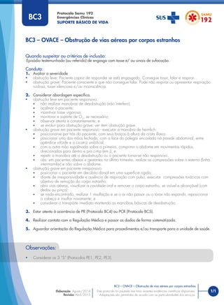 1/1
Quando suspeitar ou critérios de inclusão:
Episódio testemunhado (ou referido) de engasgo com tosse e/ ou sinais de sufocação.
Conduta:
1. Avaliar a severidade
• obstrução leve: Paciente capaz de responder se está engasgado. Consegue tossir, falar e respirar.
• obstrução grave: Paciente consciente e que não consegue falar. Pode não respirar ou apresentar respiração
ruidosa, tosse silenciosa e/ou inconsciência.
2. Considerar abordagem especíﬁca.
• obstrução leve em paciente responsivo:
• não realizar manobras de desobstrução (não interferir);
• acalmar o paciente;
• incentivar tosse vigorosa;
• monitorar e suporte de O2
, se necessário;
• observar atenta e constantemente; e
• se evoluir para obstrução grave: ver item obstrução grave.
• obstrução grave em paciente responsivo - executar a manobra de heimlich:
• posicionar-se por trás do paciente, com seus braços à altura da crista ilíaca;
• posicionar uma das mãos fechada, com a face do polegar encostada na parede abdominal, entre
apêndice xifóide e a cicatriz umbilical;
• com a outra mão espalmada sobre a primeira, comprimir o abdome em movimentos rápidos,
direcionados para dentro e pra cima (em j); e
• repetir a manobra até a desobstrução ou o paciente tornar-se não responsivo.
• obs: em pacientes obesas e gestantes no último trimestre, realize as compressões sobre o esterno (linha
intermamilar) e não sobre o abdome.
• obstrução grave em paciente irresponsivo:
• posicionar o paciente em decúbito dorsal em uma superfície rígida;
• diante de irresponsividade e ausência de respiração com pulso, executar compressões torácicas com
objetivo de remoção do corpo estranho;
• abrir vias aéreas, visualizar a cavidade oral e remover o corpo estranho, se visível e alcançável (com
dedos ou pinça);
• se nada encontrado, realizar 1 insuﬂação e se o ar não passar ou o tórax não expandir, reposicionar
a cabeça e insuﬂar novamente; e
• considerar o transporte imediato mantendo as manobras básicas de desobstrução.
3. Estar atento à ocorrência de PR (Protocolo BC4) ou PCR (Protocolo BC5).
4. Realizar contato com a Regulação Médica e passar os dados de forma sistematizada.
5. Aguardar orientação da Regulação Médica para procedimentos e/ou transporte para a unidade de saúde.
BC3 – OVACE – Obstrução de vias aéreas por corpos estranhos
Protocolo Samu 192
Emergências Clínicas
SUPORTE BÁSICO DE VIDA
BC3 – OVACE – Obstrução de vias aéreas por corpos estranhos
Este protocolo foi pautado nas mais recentes evidências cientíﬁcas disponíveis.
Adaptações são permitidas de acordo com as particularidades dos serviços.
Elaboração: Agosto/2014
Revisão: Abril/2015
BC3
Observações:
• Considerar os 3 “S” (Protocolos PE1, PE2, PE3).
 