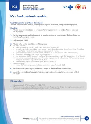 1/1
Quando suspeitar ou critérios de inclusão:
Paciente irresponsivo ao estímulo, com respiração agônica ou ausente, com pulso central palpável.
Conduta:
1. Checar responsividade (tocar os ombros e chamar o paciente em voz alta) e checar a presença
de respiração.
1. Se não responsivo e respiração ausente ou gasping, posicionar o paciente em decúbito dorsal em
superfície plana, rígida e seca.
2. Solicitar ajuda (DEA).
3. Checar pulso central (carotídeo) em 10 segundos.
• se pulso presente:
• abrir via aérea e aplicar 1 insuﬂação com bolsa valva-máscara.
• a insuﬂação de boa qualidade deve ser de 1 segundo e obter visível elevação do tórax. Considerar
a escolha da manobra manual segundo a presença de trauma;
• precocemente instalar suprimento de O2
, alto ﬂuxo (10 a 15l/min) na bolsa valva-máscara;
• considerar a instalação da cânula orofaríngea (COF);
• na persistência da PR, realizar 1 insuﬂação de boa qualidade a cada 5 a 6 segundos (10 a 12/min);
• veriﬁcar a presença de pulso a cada 2 minutos. na ausência de pulso, iniciar RCP com compressões
torácicas eﬁcientes e seguir Protocolo BC5; e
• manter atenção para a ocorrência de PCR (Protocolo BC5).
• se pulso ausente:
• iniciar RCP com compressões torácicas eﬁcientes e seguir Protocolo BC5.
4. Realizar contato com a Regulação Médica e passar os dados de forma sistematizada.
5. Aguardar orientação da Regulação Médica para procedimentos e/ou transporte para a unidade
de saúde.
BC4 – Parada respiratória no adulto
Protocolo Samu 192
Emergências Clínicas
SUPORTE BÁSICO DE VIDA
BC4 – Parada respiratória no adulto
Este protocolo foi pautado nas mais recentes evidências cientíﬁcas disponíveis.
Adaptações são permitidas de acordo com as particularidades dos serviços.
Elaboração: Agosto/2014
Revisão: Abril/2015
BC4
Observações:
• Considerar os 3 “S” (Protocolos PE1, PE2, PE3).
• Manter a reanimação ventilatória initerruptamente até chegar apoio, chegar ao hospital, ou se o paciente
apresentar ventilação espontânea (respiração, tosse e/ou movimento).
 