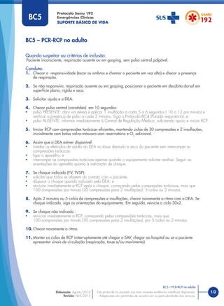 1/2
Quando suspeitar ou critérios de inclusão:
Paciente inconsciente, respiração ausente ou em gasping, sem pulso central palpável.
Conduta:
1. Checar a responsividade (tocar os ombros e chamar o paciente em voz alta) e checar a presença
de respiração.
2. Se não responsivo, respiração ausente ou em gasping, posicionar o paciente em decúbito dorsal em
superfície plana, rígida e seca.
3. Solicitar ajuda e o DEA.
4. Checar pulso central (carotídeo) em 10 segundos:
• pulso PRESENTE: abrir via aérea e aplicar 1 insuﬂação a cada 5 a 6 segundos ( 10 a 12 por minuto) e
veriﬁcar a presença de pulso a cada 2 minutos. Siga o Protocolo BC4 (Parada respiratória); e
• pulso AUSENTE: informar imediatamente à Central de Regulação Médica, solicitando apoio e iniciar RCP.
5. Iniciar RCP com compressões torácicas eﬁcientes, mantendo ciclos de 30 compressões e 2 insuﬂações,
inicialmente com bolsa valva-máscara com reservatório e O2
adicional.
6. Assim que o DEA estiver disponível:
• instalar os eletrodos de adulto do DEA no tórax desnudo e seco do paciente sem interromper as
compressões torácicas;
• ligar o aparelho; e
• interromper as compressões torácicas apenas quando o equipamento solicitar análise. Seguir as
orientações do aparelho quanto à indicação de choque.
7. Se choque indicado (FV, TVSP):
• solicitar que todos se afastem do contato com o paciente;
• disparar o choque quando indicado pelo DEA; e
• reiniciar imediatamente a RCP após o choque, começando pelas compressões torácicas, mais que
100 compressões por minuto (30 compressões para 2 insuﬂações), 5 ciclos ou 2 minutos.
8. Após 2 minutos ou 5 ciclos de compressões e insuﬂações, checar novamente o ritmo com o DEA. Se
choque indicado, siga as orientações do equipamento. Em seguida, reinicie o ciclo 30x2.
9. Se choque não indicado :
• reiniciar imediatamente a RCP, começando pelas compressões torácicas, mais que
100 compressões por minuto (30 compressões para 2 insuﬂações), por 5 ciclos ou 2 minutos.
10. Checar novamente o ritmo.
11. Manter os ciclos de RCP initerruptamente até chegar o SAV, chegar ao hospital ou se o paciente
apresentar sinais de circulação (respiração, tosse e/ou movimento).
BC5 – PCR-RCP no adulto
Protocolo Samu 192
Emergências Clínicas
SUPORTE BÁSICO DE VIDA
BC5 – PCR-RCP no adulto
Este protocolo foi pautado nas mais recentes evidências cientíﬁcas disponíveis.
Adaptações são permitidas de acordo com as particularidades dos serviços.
Elaboração: Agosto/2014
Revisão: Abril/2015
BC5
 