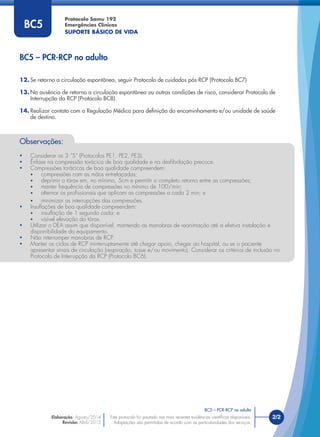 Este protocolo foi pautado nas mais recentes evidências cientíﬁcas disponíveis.
Adaptações são permitidas de acordo com as particularidades dos serviços.
Elaboração: Agosto/2014
Revisão: Abril/2015
2/2
Protocolo Samu 192
Emergências Clínicas
SUPORTE BÁSICO DE VIDA
Este protocolo foi pautado nas mais recentes evidências cientíﬁcas disponíveis.
Adaptações são permitidas de acordo com as particularidades dos serviços.
12. Se retorno a circulação espontânea, seguir Protocolo de cuidados pós-RCP (Protocolo BC7)
13. Na ausência de retorno a circulação espontânea ou outras condições de risco, considerar Protocolo de
Interrupção da RCP (Protocolo BC8).
14. Realizar contato com a Regulação Médica para deﬁnição do encaminhamento e/ou unidade de saúde
de destino.
BC5
Observações:
• Considerar os 3 “S” (Protocolos PE1, PE2, PE3).
• Ênfase na compressão torácica de boa qualidade e na desﬁbrilação precoce.
• Compressões torácicas de boa qualidade compreendem:
• compressões com as mãos entrelaçadas;
• deprimir o tórax em, no mínimo, 5cm e permitir o completo retorno entre as compressões;
• manter frequência de compressões no mínimo de 100/min;
• alternar os proﬁssionais que aplicam as compressões a cada 2 min; e
• minimizar as interrupções das compressões.
• Insuﬂações de boa qualidade compreendem:
• insuﬂação de 1 segundo cada; e
• visível elevação do tórax.
• Utilizar o DEA assim que disponível, mantendo as manobras de reanimação até a efetiva instalação e
disponibilidade do equipamento.
• Não interromper manobras de RCP.
• Manter os ciclos de RCP ininterruptamente até chegar apoio, chegar ao hospital, ou se o paciente
apresentar sinais de circulação (respiração, tosse e/ou movimento). Considerar os critérios de inclusão no
Protocolo de Interrupção da RCP (Protocolo BC6).
BC5 – PCR-RCP no adulto
BC5 – PCR-RCP no adulto
 