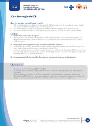 1/1
Quando suspeitar ou critérios de inclusão:
• RCP em andamento sem indicação de choque pelo DEA acompanhada de exaustão da equipe e após
autorização do Médico Regulador (condição obrigatória).
• RCP em andamento quando as condições ambientais se tornam inseguras e/ou muito insalubres.
• RCP em andamento quando as condições de segurança pessoal na cena se tornam comprometidas.
Conduta:
1. Na condição de exaustão da equipe:
• realizar contato com a Central de Regulação Médica antes de tomar a decisão de interromper a RCP,
para informar os motivos e receber orientações e ou deﬁnição do encaminhamento e/ou unidade de
saúde de destino.
2. Na condição de riscos para a equipe por cena ou ambientes inseguros:
• se possível e sem oferecer maiores riscos para a equipe: remover o paciente para local mais seguro, na
maior brevidade possível e continuar com as manobras de RCP; e
• se não for possível remover o paciente: realizar contato com a Central de Regulação Médica, o mais breve
possível, para informar os motivos que levaram a interrupção da RCP e receber orientações/deﬁnição do
encaminhamento e/ou unidade de destino.
3. Sempre que possível, orientar os familiares quanto aos procedimentos que serão adotados.
BC6 – Interrupção da RCP
Protocolo Samu 192
Emergências Clínicas
SUPORTE BÁSICO DE VIDA
BC6 – Interrupção da RCP
Este protocolo foi pautado nas mais recentes evidências cientíﬁcas disponíveis.
Adaptações são permitidas de acordo com as particularidades dos serviços.
Elaboração: Agosto/2014
Revisão: Abril/2015
BC6
Observações:
• Considerar os 3 “S” (Protocolos PE1, PE2, PE3).
• Os esforços de ressuscitação cardiopulmonar devem ser mantidos enquanto apresentar ritmo chocável
(pelo DEA).
• Não há parâmetro de tempo de RCP para a tomada de decisão sobre a interrupção dos esforços.
• Os esforços de RCP devem ser mais prolongados em pacientes que apresentam hipotermia, overdose de
drogas ou outras causas potencialmente reversíveis de PCR e em pacientes de afogamento.
 