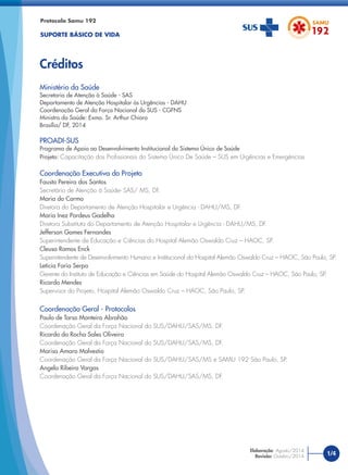 Ministério da Saúde
Secretaria de Atenção à Saúde - SAS
Departamento de Atenção Hospitalar às Urgências - DAHU
Coordenação Geral da Força Nacional do SUS - CGFNS
Ministro da Saúde: Exmo. Sr. Arthur Chioro
Brasília/ DF, 2014
PROADI-SUS
Programa de Apoio ao Desenvolvimento Institucional do Sistema Único de Saúde
Projeto: Capacitação dos Proﬁssionais do Sistema Único De Saúde – SUS em Urgências e Emergências
Coordenação Executiva do Projeto
Fausto Pereira dos Santos
Secretário de Atenção à Saúde- SAS/ MS, DF.
Maria do Carmo
Diretora do Departamento de Atenção Hospitalar e Urgência - DAHU/MS, DF.
Maria Inez Pordeus Gadelha
Diretora Substituta do Departamento de Atenção Hospitalar e Urgência - DAHU/MS, DF.
Jefferson Gomes Fernandes
Superintendente de Educação e Ciências do Hospital Alemão Oswaldo Cruz – HAOC, SP.
Cleusa Ramos Enck
Superintendente de Desenvolvimento Humano e Institucional do Hospital Alemão Oswaldo Cruz – HAOC, São Paulo, SP.
Letícia Faria Serpa
Gerente do Instituto de Educação e Ciências em Saúde do Hospital Alemão Oswaldo Cruz – HAOC, São Paulo, SP.
Ricardo Mendes
Supervisor do Projeto, Hospital Alemão Oswaldo Cruz – HAOC, São Paulo, SP.
Coordenação Geral - Protocolos
Paulo de Tarso Monteiro Abrahão
Coordenação Geral da Força Nacional do SUS/DAHU/SAS/MS, DF.
Ricardo da Rocha Sales Oliveira
Coordenação Geral da Força Nacional do SUS/DAHU/SAS/MS, DF.
Marisa Amaro Malvestio
Coordenação Geral da Força Nacional do SUS/DAHU/SAS/MS e SAMU 192 São Paulo, SP.
Angela Ribeiro Vargas
Coordenação Geral da Força Nacional do SUS/DAHU/SAS/MS, DF.
Protocolo Samu 192
SUPORTE BÁSICO DE VIDA
Créditos
1/4
Elaboração: Agosto/2014
Revisão: Outubro/2014
 