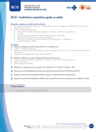 1/1
Quando suspeitar ou critérios de inclusão:
• paciente com diﬁculdade respiratória ou alteração de ritmo e/ou frequência ventilatória de início súbito e
de gravidade variável.
• sinais e sintomas de gravidade:
• alteração do nível de consciência (agitação, confusão, sonolência, inconsciência);
• cianose;
• uso de musculatura acessória, retrações subcostais e/ou de fúrcula;
• diﬁculdade na fala (frases curtas e monossilábicas);
• alteração na frequência cardíaca (bradicardia ou taquicardia - >140 bpm); e
• hipoxemia (SatO2
< 90%).
Conduta:
1. Realizar avaliação primária (Protocolo BC1) com ênfase para:
• avaliar o nível de consciência;
• manter o paciente em decúbito elevado, em graus variáveis, de acordo com a intensidade do desconforto
respiratório; e
• considerar possibilidade de OVACE (Protocolo BC3).
2. Realizar avaliação secundária (Protocolo BC2) com ênfase para:
• avaliar o padrão respiratório (frequência, amplitude e assimetria) e ruídos respiratórios;
• avaliar oximetria; e
• realizar entrevista SAMPLA.
3. Oferecer O2
suplementar por máscara não reinalante 10 a 15 l/min se SatO2
< 94%.
4. Estar atento à possibilidade de parada respiratória (Protocolo BC4) ou PCR (Protocolo BC5).
5. Realizar contato com a Regulação Médica e passar os dados de forma sistematizada.
6. Aguardar orientação da Regulação Médica para procedimentos e/ou transporte para unidade de saúde.
BC10 – Insuﬁciência respiratória aguda no adulto
Protocolo Samu 192
Emergências Clínicas
SUPORTE BÁSICO DE VIDA
BC10 – Insuﬁciência respiratória aguda no adulto
Este protocolo foi pautado nas mais recentes evidências cientíﬁcas disponíveis.
Adaptações são permitidas de acordo com as particularidades dos serviços.
Elaboração: Agosto/2014
Revisão: Abril/2015
BC10
Observações:
• Considerar os 3 “S” (Protocolos PE1, PE2, PE3).
 