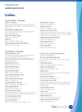 Grupo Técnico - Protocolos
Alexandre Teixeira Trino
Coordenação-Geral de Saúde Mental, Álcool e
outras Drogas/DAET/SAS/MS, DF.
Antonio Fernando Carneiro de Campos Costa
SAMU Salvador, BA.
Benedito Viana de Lira
SAMU 192 Mossoró, RN.
Brenda Karla de Paula
SAMU 192 Brasília, DF.
Camila Cardoso Selau
SAMU 192 Aeromédico, RS.
Carlos Alberto Rangearo Peres
SAMU 192 Palmas, TO.
Cibeli de Lima Souza Silveira
SAMU 192 Recife, PE.
Claudio Roberto F. Azevedo
SAMU 192 Regional Fortaleza, CE.
Claus Robert Zeefried
SAMU 192 São Paulo, SP.
Danilo Araujo Guimarães
Coordenação Geral da Força Nacional do SUS/
DAHU/SAS/MS, DF e SAMU 192 Luziânia, GO.
Enio Teixeira Molina Filho
SAMU 192 Maringá, PR.
Enius Freire Versiani
SAMU 192 Regional Montes Claros, MG.
Protocolo Samu 192
SUPORTE BÁSICO DE VIDA
Créditos
2/4
Elaboração: Agosto/2014
Revisão: Outubro/2014
Grupo Condutor - Protocolos
Antonio T. Onimaru
Coordenação Geral da Força Nacional do SUS/
DAHU/SAS/MS e SAMU 192 Regional Embu das
Artes, SP.
Carlos Alberto Guglielmi Eid
Coordenação Geral da Força Nacional do SUS/
DAHU/SAS/MS, DF.
Flavio Guimarães Campos
SAMU 192 Brasília, DF.
Jader Gus
SAMU 192 Porto Alegre, RS.
Kayursula Dantas de Carvalho Ribeiro
SAMU 192 Brasília, DF.
Kelle Regina A. Ribeiro
SAMU 192 Brasília, DF.
Lêda Lima Sobral
SAMU 192 Manaus, AM.
Lissandro Luis Pinto da Silva
Coordenação Geral da Força Nacional do SUS/
DAHU/SAS/MS e SAMU 192 Campinas e SAMU
192 São João da Boa Vista, SP.
Olga Messias Alves de Oliveira
SAMU 192 Brasília, DF.
Silas Lawley Santana
SAMU 192 Sergipe, SE.
Tauá Vieira Bahia
SAMU 192 Salvador, BA.
Francisco das Chagas Pontes Rodrigues
SAMU 192 Brasília, DF.
Francisco de Salles Collet e Silva
Hospital Alemão Oswaldo Cruz - HAOC, São
Paulo, SP.
Giane Alves Stefani
SAMU 192 Regional Três Colinas, SP.
Gladis Mari Semensato
SAMU 192 Porto Alegre, RS.
Helena Lopes
Coordenação Geral da Força Nacional do SUS/
DAHU/SAS/MS, DF.
Israel Silveira Paniago
SAMU 192 Rondonópolis, MT.
Ivan de Mattos Paiva Filho
Coordenação Geral da Força Nacional do SUS/
DAHU/SAS/MS e SAMU 192 Metropolitano de
Salvador, BA.
João Ricardo Simczak
SAMU 192 Brasília, DF.
José Caruso
SAMU 192 São Paulo, SP.
José Eduardo Cury
SAMU 192 Campo Grande, MS.
Julia Maria de Oliveira Duarte
SAMU 192 Brasília, DF.
 