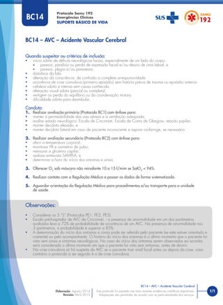 1/1
Quando suspeitar ou critérios de inclusão:
• início súbito de déﬁcits neurológicos focais, especialmente de um lado do corpo:
• paresia, paralisia ou perda de expressão facial e/ou desvio de rima labial; e
• paresia, plegia e/ou parestesia.
• distúrbios da fala.
• alteração da consciência: de confusão a completa arresponsividade.
• ocorrência de crise convulsiva (primeiro episódio) sem história prévia de trauma ou episódio anterior.
• cefaleia súbita e intensa sem causa conhecida.
• alteração visual súbita (parcial ou completa).
• vertigem ou perda do equilíbrio ou da coordenação motora.
• diﬁculdade súbita para deambular.
Conduta:
1. Realizar avaliação primária (Protocolo BC1) com ênfase para:
• manter a permeabilidade das vias aéreas e a ventilação adequada;
• avaliar estado neurológico: Escala de Cincinnati, Escala de Coma de Glasgow, reação pupilar;
• manter decúbito elevado; e
• manter decúbito lateral em caso de paciente inconsciente e aspirar orofaringe, se necessário.
2. Realizar avaliação secundária (Protocolo BC2) com ênfase para:
• aferir a temperatura corporal;
• monitorar PA e oximetria de pulso;
• mensurar a glicemia capilar;
• realizar entrevista SAMPLA; e
• determinar a hora do início dos sintomas e sinais.
3. Oferecer O2
sob máscara não reinalante 10 a 15 l/mim se SatO2
< 94%.
4. Realizar contato com a Regulação Médica e passar os dados de forma sistematizada.
5. Aguardar orientação da Regulação Médica para procedimentos e/ou transporte para a unidade
de saúde.
BC14 – AVC – Acidente Vascular Cerebral
Protocolo Samu 192
Emergências Clínicas
SUPORTE BÁSICO DE VIDA
BC14 – AVC – Acidente Vascular Cerebral
Este protocolo foi pautado nas mais recentes evidências cientíﬁcas disponíveis.
Adaptações são permitidas de acordo com as particularidades dos serviços.
Elaboração: Agosto/2014
Revisão: Abril/2015
BC14
Observações:
• Considerar os 3 “S” (Protocolos PE1, PE2, PE3).
• Escala pré-hospitalar de AVC de Cincinnati, - a presença de anormalidade em um dos parâmetros
avaliados leva a 72% de probabilidade de ocorrência de um AVC. Na presença de anormalidade nos
3 parâmetros, a probabilidade é superior a 85%.
• A determinação do início dos sintomas e sinais pode ser referida pelo paciente (se este estiver orientado e
coerente) ou pelo acompanhante. O horário do início dos sintomas é o último momento que o paciente foi
visto sem sinais e sintomas neurológicos. No caso do início dos sintomas serem observados ao acordar,
será considerado o último momento em que o paciente foi visto sem sintomas, antes de dormir.
• Na crise convulsiva só há suspeita de AVC se o paciente tiver sinal focal antes ou depois da crise, caso
contrário o protocolo a ser seguido é o de crise convulsiva.
 