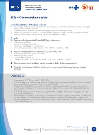 1/1
Quando suspeitar ou critérios de inclusão:
• súbita perda da consciência, acompanhada de contrações musculares involuntárias, cianose, salivação
intensa, lábios e dentes cerrados.
• eventual liberação esﬁncteriana caracterizada por incontinência fecal e urinária.
• na fase pós-convulsiva: sonolência, confusão mental, agitação, ﬂacidez muscular e cefaleia, sinais de
liberação esﬁncteriana, informação de pessoa que presenciou o evento.
Conduta:
1. Realizar avaliação primária (Protocolo BC1) com ênfase para:
• avaliar responsividade;
• aspirar secreções se necessário;
• manter permeabilidade de vias aéreas; e
• oferecer O2
sob máscara não reinalante, 10 a 15 l/min se SatO2
< 94%.
2. Realizar avaliação secundária (Protocolo BC2) com ênfase para:
• monitorar oximetria de pulso e sinais vitais;
• mensurar glicemia capilar;
• coletar história SAMPLA; e
• proteger o paciente para evitar traumas adicionais, principalmente na cabeça.
3. Realizar contato com a Regulação Médica e passar os dados de forma sistematizada.
4. Aguardar orientação da Regulação Médica para procedimentos e/ou transporte para a unidade
de saúde.
BC16 – Crise convulsiva no adulto
Protocolo Samu 192
Emergências Clínicas
SUPORTE BÁSICO DE VIDA
BC16 – Crise convulsiva no adulto
Este protocolo foi pautado nas mais recentes evidências cientíﬁcas disponíveis.
Adaptações são permitidas de acordo com as particularidades dos serviços.
Elaboração: Agosto/2014
Revisão: Abril/2015
BC16
Observações:
• Considerar os 3 “S” (Protocolos PE1, PE2, PE3).
• A crise convulsiva ou epilética pode ser uma manifestação de um processo patológico sistêmico reversível
ou de uma disfunção inerente ao Sistema Nervoso Central.
• O estado de mal epiléptico é a ocorrência de crises epiléticas prolongadas (acima de 5 minutos) ou
repetitivas, persistindo por 30 minutos ou mais, que não permitem a recuperação da consciência entre
os eventos.
• A “Crise generalizada tônico-clônica” (CGTC) raramente ultrapassa 5 minutos de duração e é a mais
comum das manifestações.
• Anotar sempre a frequência, a duração e as características da crise, quando presenciadas ou obter junto
aos circundantes e/ou testemunhas, quando a crise não for presenciada pela equipe. Cuidado com
medidas intempestivas para evitar a mordedura da língua e lesões dentárias, com consequente hemorragia
potencialmente perigosa.
 