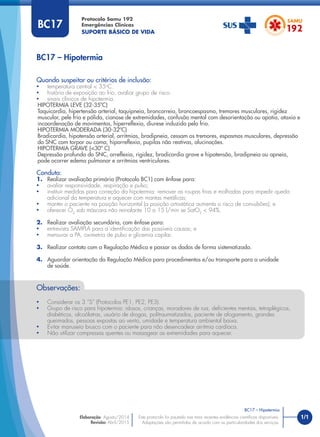 1/1
Quando suspeitar ou critérios de inclusão:
• temperatura central < 35o
C.
• história de exposição ao frio, avaliar grupo de risco.
• sinais clínicos de hipotermia.
HIPOTERMIA LEVE (32-35ºC)
Taquicardia, hipertensão arterial, taquipneia, broncorreia, broncoespasmo, tremores musculares, rigidez
muscular, pele fria e pálida, cianose de extremidades, confusão mental com desorientação ou apatia, ataxia e
incoordenação de movimentos, hiperreﬂexia, diurese induzida pelo frio.
HIPOTERMIA MODERADA (30-32ºC)
Bradicardia, hipotensão arterial, arritmias, bradipneia, cessam os tremores, espasmos musculares, depressão
do SNC com torpor ou coma, hiporreﬂexia, pupilas não reativas, alucinações.
HIPOTERMIA GRAVE (<30º C)
Depressão profunda do SNC, arreﬂexia, rigidez, bradicardia grave e hipotensão, bradipneia ou apneia,
pode ocorrer edema pulmonar e arritmias ventriculares.
Conduta:
1. Realizar avaliação primária (Protocolo BC1) com ênfase para:
• avaliar responsividade, respiração e pulso;
• instituir medidas para correção da hipotermia: remover as roupas frias e molhadas para impedir queda
adicional da temperatura e aquecer com mantas metálicas;
• manter o paciente na posição horizontal (a posição ortostática aumenta o risco de convulsões); e
• oferecer O2
sob máscara não reinalante 10 a 15 l/min se SatO2
< 94%.
2. Realizar avaliação secundária, com ênfase para:
• entrevista SAMPLA para a identiﬁcação das possíveis causas; e
• mensurar a PA, oximetria de pulso e glicemia capilar.
3. Realizar contato com a Regulação Médica e passar os dados de forma sistematizada.
4. Aguardar orientação da Regulação Médica para procedimentos e/ou transporte para a unidade
de saúde.
BC17 – Hipotermia
Protocolo Samu 192
Emergências Clínicas
SUPORTE BÁSICO DE VIDA
BC17 – Hipotermia
Este protocolo foi pautado nas mais recentes evidências cientíﬁcas disponíveis.
Adaptações são permitidas de acordo com as particularidades dos serviços.
Elaboração: Agosto/2014
Revisão: Abril/2015
BC17
Observações:
• Considerar os 3 “S” (Protocolos PE1, PE2, PE3).
• Grupo de risco para hipotermia: idosos, crianças, moradores de rua, deﬁcientes mentais, tetraplégicos,
diabéticos, alcoólatras, usuário de drogas, politraumatizados, paciente de afogamento, grandes
queimados, pessoas expostas ao vento, umidade e temperatura ambiental baixa.
• Evitar manuseio brusco com o paciente para não desencadear arritmia cardíaca.
• Não utilizar compressas quentes ou massagear as extremidades para aquecer.
 